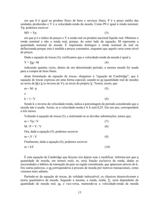 em que 0 é igual ao produto físico de bens e serviços finais, P é o preço médio das
unidades produzidas e V é a velocidade-renda da moeda. Como P0 é igual à renda nominal,
Yp, podemos escrever
  MV = Yp                                                         (3)
   em que p é o índice de preços e Y a renda real ou produto nacional líquido real. Obtemos a
renda nominal e não a renda real, porque, do outro lado da equação, M representa a
quantidade nominal de moeda. É importante distinguir a renda nominal da real ou
deflacionada porque esta é medida a preços constantes, enquanto que aquela varia como nível
de preços.
  Dada a equação de trocas (3), verificamos que a velocidade-renda da moeda é igual a
  V = Yp / M                                                      (4)
   indicando quantas vezes, dentro de um determinado período, a mesma moeda foi usada
para a compra de bens finais.
   desta formulação da equação de trocas, chegamos à "equação de Cambridge", que é
equação de trocas expressa em uma forma especial, usando-se m (quantidade real de moeda)
ao invés de M e k (o inverso de V), ao invés do próprio V. Temos, assim, que
  m=M/p                                                           (5)
  e
  k=1/V                                                           (6).
    Sendo k o inverso da velocidade-renda, indica a porcentagem do período considerado que a
moeda não é usada. Assim, se a velocidade-renda é 4, k será 0,25. Em um ano, corresponderá
a três meses.
  Voltando à equação de trocas (3), e realizando-se as devidas substituições, temos que,
  m = Yp / V                                                      (7)
  M/P=Y/V                                                         (8)
  Ora, dada a equação (5), podemos escrever
  m=Y/V                                                           (9)
  Finalmente, dada a equação (6), podemos escrever
  m = kY                                                          (10)


   É esta equação de Cambridge que Keynes iria depois usar e modificar. Informa-nos que q
quantidade de moeda, em termos reais, m, seria função exclusiva da renda, dadas as
necessidades e hábitos de transação do país ou região considerada, que aparecem através do k.
Em outras palavras, o m corresponderia à procura de moeda por motivos transacionais, como
veremos mais adiante.
   Partindo-se da equação de trocas, de validade indiscutível, os clássicos desenvolveram a
teoria quantitativa da moeda. Segundo a mesma, a renda, renda, Y, seria dependente da
quantidade de moeda real, m, e vice-versa, mantendo-se a velocidade-renda da moeda

                                             13
 