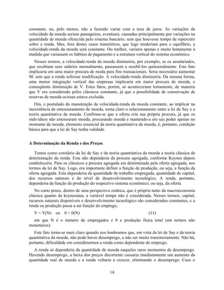 constante, ou, pelo menos, não a fazendo variar com a taxa de juros. As variações da
velocidade da moeda seriam passageiras, eventuais, causadas principalmente por variações na
quantidade de moeda oferecida pelo sistema bancário, sem que houvesse tempo de repercutir
sobre a renda. Mas, fora destes casos transitórios, que logo tenderiam para o equilíbrio, a
velocidade-renda da moeda será constante. Ou melhor, variaria apenas e muito lentamente à
medida que variassem os hábitos de pagamento e a estrutura vertical do sistema econômico.
   Nesses termos, a velocidade-renda da moeda diminuiria, por exemplo, se os assalariados,
que recebiam seus salários mensalmente, passassem a recebê-los quinzenalmente. Este fato
implicaria em uma maior procura de moda para fins transacionais. Seria necessário aumentar
M, sem que a renda sofresse modificação. A velocidade-renda diminuiria. Da mesma forma,
uma menor integração vertical das empresas implicaria em maior procura de moeda, e
conseqüente diminuição de V. Estes fatos, porém, só aconteceriam lentamente, de maneira
que V era considerado pelos clássicos constante, já que a possibilidade de conservação de
reservas de moeda ociosas estava excluída.
   Ora, o postulado da manutenção da velocidade-renda da moeda constante, ao implicar na
inexistência de entesouramento de moeda, torna claro o relacionamento entre a lei de Say e a
teoria quantitativa da moeda. Confirma-se que a oferta cria sua própria procura, já que os
indivíduos não entesouram moeda, procurando moeda e mantendo-a em seu poder apenas no
montante da moeda, elemento essencial da teoria quantitativa da moeda, é, portanto, condição
básica para que a lei de Say tenha validade.


A Determinação da Renda e dos Preços

   Temos como corolário da lei de Say e da teoria quantitativa da moeda a teoria clássica de
determinação da renda. Esta não dependeria da procura agregada, conforme Keynes depois
estabeleceria. Para os clássicos a procura agregada era determinada pela oferta agregada, nos
termos da lei de Say. Logo, era importante definir a função de produção, ou seja, a função da
oferta agregada. Esta dependeria da quantidade de trabalho empregada, quantidade de capital,
dos recursos naturais e do nível de desenvolvimento tecnológico. A renda, portanto,
dependeria da função de produção do respectivo sistema econômico, ou seja, da oferta.
   No curto prazo, dentro de uma perspectiva estática, que é própria tanto da macroeconomia
clássica quanto da keynesiana, a variável tempo não é considerada. Nesses termos, capital,
recursos naturais disponíveis e desenvolvimento tecnológico são considerados constantes, e a
renda ou produção passa a ser função do emprego,
  Y = Y(N)    ou   0 = 0(N)                                        (11)
  em que N é o número de empregados e 0 a produção física total (em termos não
monetários).
   Este fato torna-se mais claro quando nos lembramos que, em vista da lei de Say e da teoria
quantitativa da moeda, não pode haver desemprego, a não ser muito transitoriamente. Não há,
portanto, dificuldade em considerarmos a renda como dependente do emprego.
  A renda só dependeria da quantidade de moeda naqueles raros momentos de desemprego.
Havendo desemprego, a baixa dos preços decorrente causaria imediatamente um aumento da
quantidade real de moeda e a renda voltaria a crescer, eliminando o desemprego. Caso o

                                             14
 