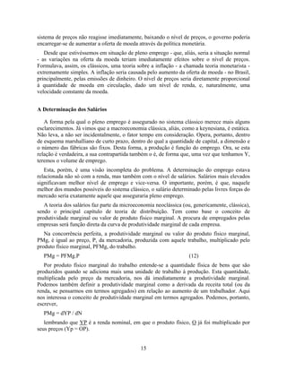 sistema de preços não reagisse imediatamente, baixando o nível de preços, o governo poderia
encarregar-se de aumentar a oferta de moeda através da política monetária.
   Desde que estivéssemos em situação de pleno emprego - que, aliás, seria a situação normal
- as variações na oferta da moeda teriam imediatamente efeitos sobre o nível de preços.
Formulava, assim, os clássicos, uma teoria sobre a inflação - a chamada teoria monetarista -
extremamente simples. A inflação seria causada pelo aumento da oferta de moeda - no Brasil,
principalmente, pelas emissões de dinheiro. O nível de preços seria diretamente proporcional
à quantidade de moeda em circulação, dado um nível de renda, e, naturalmente, uma
velocidade constante da moeda.


A Determinação dos Salários

   A forma pela qual o pleno emprego é assegurado no sistema clássico merece mais alguns
esclarecimentos. Já vimos que a macroeconomia clássica, aliás, como a keynesiana, é estática.
Não leva, a não ser incidentalmente, o fator tempo em consideração. Opera, portanto, dentro
de esquema marshalliano de curto prazo, dentro do qual a quantidade de capital, a dimensão e
o número das fábricas são fixos. Desta forma, a produção é função do emprego. Ora, se esta
relação é verdadeira, a sua contrapartida também o é, de forma que, uma vez que tenhamos Y,
teremos o volume de emprego.
   Esta, porém, é uma visão incompleta do problema. A determinação do emprego estava
relacionada não só com a renda, mas também com o nível de salários. Salários mais elevados
significavam melhor nível de emprego e vice-versa. O importante, porém, é que, naquele
melhor dos mundos possíveis do sistema clássico, o salário determinado pelas livres forças do
mercado seria exatamente aquele que asseguraria pleno emprego.
   A teoria dos salários faz parte da microeconomia neoclássica (ou, genericamente, clássica),
sendo o principal capítulo de teoria de distribuição. Tem como base o conceito de
produtividade marginal ou valor de produto físico marginal. A procura de empregados pelas
empresas será função direta da curva de produtividade marginal de cada empresa.
   Na concorrência perfeita, a produtividade marginal ou valor do produto físico marginal,
PMg, é igual ao preço, P, da mercadoria, produzida com aquele trabalho, multiplicado pelo
produto físico marginal, PFMg, do trabalho.
  PMg = PFMg.P                                                     (12)
   Por produto físico marginal do trabalho entende-se a quantidade física de bens que são
produzidos quando se adiciona mais uma unidade de trabalho à produção. Esta quantidade,
multiplicada pelo preço da mercadoria, nos dá imediatamente a produtividade marginal.
Podemos também definir a produtividade marginal como a derivada da receita total (ou da
renda, se pensarmos em termos agregados) em relação ao aumento de um trabalhador. Aqui
nos interessa o conceito de produtividade marginal em termos agregados. Podemos, portanto,
escrever,
  PMg = dYP / dN
   lembrando que YP é a renda nominal, em que o produto físico, O já foi multiplicado por
seus preços (Yp = OP).


                                             15
 