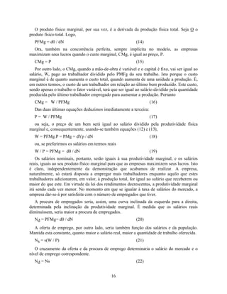 O produto físico marginal, por sua vez, é a derivada da produção física total. Seja O o
produto físico total. Logo,
   PFMg = d0 / dN                                           (14)
  Ora, também na concorrência perfeita, sempre implícita no modelo, as empresas
maximizam seus lucros quando o custo marginal, CMg, é igual ao preço, P.
   CMg = P                                                  (15)
   Por outro lado, o CMg, quando a mão-de-obra é variável e o capital é fixo, vai ser igual ao
salário, W, pago ao trabalhador dividido pelo PMFg do seu trabalho. Isto porque o custo
marginal é de quanto aumenta o custo total, quando aumenta de uma unidade a produção. É,
em outros termos, o custo de um trabalhador em relação ao último bem produzido. Este custo,
sendo apenas o trabalho o fator variável, terá que ser igual ao salário dividido pela quantidade
produzida pelo último trabalhador empregado para aumentar a produção. Portanto
   CMg = W / PFMg                                                   (16)
   Das duas últimas equações deduzimos imediatamente a terceira:
   P = W / PFMg                                                     (17)
  ou seja, o preço de um bem será igual ao salário dividido pela produtividade física
marginal e, consequentemente, usando-se também equações (12) e (13),
   W = PFMg.P = PMg = dYp / dN                                      (18)
   ou, se preferirmos os salários em termos reais
   W / P = PFMg = d0 / dN                                           (19)
   Os salários nominais, portanto, serão iguais à sua produtividade marginal, e os salários
reais, iguais ao seu produto físico marginal para que as empresas maximizem seus lucros. Isto
é claro, independentemente da demonstração que acabamos de realizar. A empresa,
naturalmente, só estará disposta a empregar mais trabalhadores enquanto aquilo que estes
trabalhadores adicionarem, em valor, à produção total, for igual ao salário que receberem ou
maior do que este. Em virtude da lei dos rendimentos decrescentes, a produtividade marginal
irá sendo cada vez menor. No momento em que se igualar à taxa de salários do mercado, a
empresa dar-se-á por satisfeita com o número de empregados que tiver.
   A procura de empregados seria, assim, uma curva inclinada da esquerda para a direita,
determinada pela inclinação da produtividade marginal. È medida que os salários reais
diminuíssem, seria maior a procura de empregados.
   Nd = PFMg= d0 / dN                                       (20)
  A oferta de emprego, por outro lado, seria também função dos salários e da população.
Mantida esta constante, quanto maior o salário real, maior a quantidade de trabalho oferecida.
   Ns = s(W / P)                                            (21)
   O cruzamento da oferta e da procura de emprego determinaria o salário do mercado e o
nível de emprego correspondente.
   Nd = Ns                                                  (22)


                                              16
 
