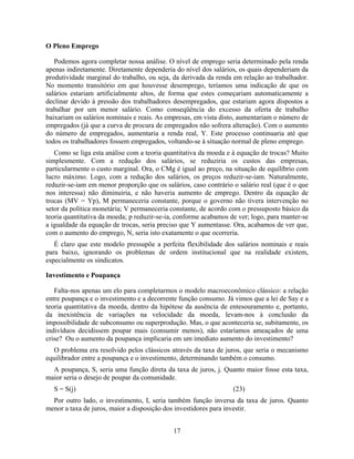 O Pleno Emprego

   Podemos agora completar nossa análise. O nível de emprego seria determinado pela renda
apenas indiretamente. Diretamente dependeria do nível dos salários, os quais dependeriam da
produtividade marginal do trabalho, ou seja, da derivada da renda em relação ao trabalhador.
No momento transitório em que houvesse desemprego, teríamos uma indicação de que os
salários estariam artificialmente altos, de forma que estes começariam automaticamente a
declinar devido à pressão dos trabalhadores desempregados, que estariam agora dispostos a
trabalhar por um menor salário. Como conseqüência do excesso da oferta de trabalho
baixariam os salários nominais e reais. As empresas, em vista disto, aumentariam o número de
empregados (já que a curva de procura de empregados não sofrera alteração). Com o aumento
do número de empregados, aumentaria a renda real, Y. Este processo continuaria até que
todos os trabalhadores fossem empregados, voltando-se à situação normal de pleno emprego.
   Como se liga esta análise com a teoria quantitativa da moeda e à equação de trocas? Muito
simplesmente. Com a redução dos salários, se reduziria os custos das empresas,
particularmente o custo marginal. Ora, o CMg é igual ao preço, na situação de equilíbrio com
lucro máximo. Logo, com a redução dos salários, os preços reduzir-se-iam. Naturalmente,
reduzir-se-iam em menor proporção que os salários, caso contrário o salário real (que é o que
nos interessa) não diminuiria, e não haveria aumento de emprego. Dentro da equação de
trocas (MV = Yp), M permaneceria constante, porque o governo não tivera intervenção no
setor da política monetária; V permaneceria constante, de acordo com o pressuposto básico da
teoria quantitativa da moeda; p reduzir-se-ia, conforme acabamos de ver; logo, para manter-se
a igualdade da equação de trocas, seria preciso que Y aumentasse. Ora, acabamos de ver que,
com o aumento do emprego, N, seria isto exatamente o que ocorreria.
   É claro que este modelo pressupõe a perfeita flexibilidade dos salários nominais e reais
para baixo, ignorando os problemas de ordem institucional que na realidade existem,
especialmente os sindicatos.

Investimento e Poupança

   Falta-nos apenas um elo para completarmos o modelo macroeconômico clássico: a relação
entre poupança e o investimento e a decorrente função consumo. Já vimos que a lei de Say e a
teoria quantitativa da moeda, dentro da hipótese da ausência de entesouramento e, portanto,
da inexistência de variações na velocidade da moeda, levam-nos à conclusão da
impossibilidade de subconsumo ou superprodução. Mas, o que aconteceria se, subitamente, os
indivíduos decidissem poupar mais (consumir menos), não estaríamos ameaçados de uma
crise? Ou o aumento da poupança implicaria em um imediato aumento do investimento?
  O problema era resolvido pelos clássicos através da taxa de juros, que seria o mecanismo
equilibrador entre a poupança e o investimento, determinando também o consumo.
  A poupança, S, seria uma função direta da taxa de juros, j. Quanto maior fosse esta taxa,
maior seria o desejo de poupar da comunidade.
  S = S(j)                                                        (23)
  Por outro lado, o investimento, I, seria também função inversa da taxa de juros. Quanto
menor a taxa de juros, maior a disposição dos investidores para investir.


                                             17
 