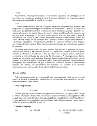 I = I(j)                                                         (24)
   Nestes termos, o fator equilíbrio entre o investimento e a poupança seria dado pela taxa de
juros. Seria ela o preço que igualaria a oferta de capitais (poupança) e a procura de capitais
(investimentos). A condição de equilíbrio é portanto
  I=S                                                              (25)
   O fato de introduzirmos o mercado de capitais torna mais compreensível o problema. Os
poupadores são frequentemente pessoas diferentes dos investidores. O mercado de capitais é o
mecanismo que permite transformar as poupanças em investimentos. Quando o poupador não
investe, ele mesmo, em capital físico, ele compra títulos, emitidos pelos investidores, que
recebem assim a poupança e a investem. Assim, quando houvesse uma maior procura de
investimento (em virtude de, por exemplo, um grande otimismo dos investidores quanto aos
lucros futuros), ou seja, um deslocamento para a direita da curva de procura de investimento e
a escala de poupança não sofresse alteração, tenderia a ocorrer um aumento na taxa de juros,
que poria um freio no aumento do investimento, ao mesmo tempo que permitiria um aumento
da poupança.
   Através do mecanismo da taxa de juros, portanto, investimento e poupança são sempre
mantidos em equilíbrio. O consumo, por sua vez, dependendo também da taxa de juros,
aumenta ou diminui, à medida que a taxa de juros varia. E nesses termos, verificamos
novamente a impossibilidade de uma crise de subconsumo. A macroeconomia clássica
conduz-nos novamente à conclusão que, dentro do sistema capitalista do laissez-faire, em que
impera a concorrência perfeita, estamos no melhor dos mundos possíveis - um mundo sem
desemprego, sem subconsumo, no qual a renda seria distribuída segundo a produtividade
marginal dos fatores, os consumidores maximizariam sua utilidade e as empresas
maximizariam seus lucros, dentro de um espírito de harmonia universal...


Resumo Gráfico

  Podemos agora apresentar um resumo gráfico da macroeconomia clássica e um exemplo
numérico. Trata-se de um modelo simplificado em que supomos a inexistência do governo,
comércio exterior e lucros retidos.

1. Função de produção

  (11)                 0 = 0(N)                                    0 = 20+2N-0,01N2
   Estamos, portanto, usando uma função de produção simplificada, de segundo grau, em que
há apenas rendimentos decrescentes. Usamos esta função em termos de produção física total
porque vamos necessitar do salário real, que depende da produção física total. Para obtermos
a renda real, em termos monetários, suporemos que o índice de preços, p, seja 1 e que o preço
médio das unidades produzidas, P, seja 10.

2. Procura de emprego
  (20)                Nd = d0 / dN                          Nd = d ((20+2N-0,01N2) / dN)
                                                               = 2-0,02N

                                             18
 