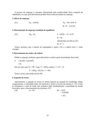 A procura de emprego é, portanto, determinada pela produtividade física marginal do
trabalhador, ou seja, pela derivada do produto físico total em relação ao emprego.

3. Oferta de emprego

  (21)                 Ns = s(W/P)                                 Ns = 40+10 W/`P
                                                                   W / P = -4+0,1N

4. Determinação do emprego (condição de equilíbrio)

  (22)                 Nd = Ns                            2 – 0,02N = -4 + 0,1N
                                                          N = 50
                                                          substituindo em (20) ou (21)
                                                          W/P=1
   Temos, portanto, que o número de empregados é igual a 50 e o salário real é 1 neste
exemplo.

5. Determinação da renda e do salário

  Obtido o emprego, podemos agora determinar a renda a partir da produção física total.
  0      = 20 (50) - 0,01(502)
         = 95
  Ora, já vimos que Yc = 0P. Logo, Y = OP/p, sendo p = 1 e P = 10
                       Y = OP/p = 95(10) / 1 = 950
  Temos, assim, uma renda real de 950.

6. Equação de trocas

   Apresentamos a equação de trocas na forma especial da equação de Cambridge. Dada,
exogenamente, a velocidade-renda da moeda de 2, temos o inverso da mesma, k = 0,5. Como
já calculamos o valor da renda real, podemos obter imediatamente a quantidade de moeda
necessária para o funcionamento da economia: 475.
   (10)               m = kY                           M = 0,5Y
                                                            = 0,5(950)
                                                               = 475




                                             19
 