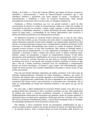 Moeda e do Crédito, e a Teoria das Finanças Públicas, que depois de Keynes tornaram-se
subsidiária à macroeconomia; a Teoria do Desenvolvimento Econômico, que é uma
abordagem dinâmica e geralmente com maior atenção às teorias - sociológicas, da
macroeconomia; e finalmente a Teoria do Comércio Internacional, ainda apoiada
principalmente na discussão sobre a lei dos custos ou vantagens comparativas.
   Finalmente, a Política Econômica, que teve seu grande momento a partir da obra
revolucionária de Keynes no campo de macroeconomia, implica no estudo das medidas de
intervenção do governo na economia, visando o pleno emprego, o maior desenvolvimento
econômico, a estabilidade monetária e a melhor distribuição da renda. Quando pensada em
termos de longo prazo, e acompanhada de um sistema administrativo para executá-la, a
Política Econômica transforma-se em Planejamento Econômico.
   Ao definirmos Economia ou Economia Política dissemos que se trata de uma ciência
social. Este fato evidente, já que a Economia tem como objeto o comportamento humano, é
todavia facilmente esquecido ou pelo menos relegado a um segundo plano injustificável. Sem
dúvida, a Economia preocupa-se apenas com o comportamento econômico do homem. Só lhe
interessam as atividades desempenhadas pelo homem no sentido de produzir, distribuir e
consumir recursos escassos, ou seja, bens econômicos. Mas, embora se limitando apenas à
análise deste tipo de comportamento, e às suas implicações na produção da renda e na sua
repartição, a Economia é ainda e sempre uma ciência social. A análise econômica parte,
portanto, sempre, de pressupostos a respeito do comportamento humano. O fato destes
pressupostos serem geralmente simplificadores em excesso do comportamento, como é o caso
do homo economicus, racional, onisciente em suas ações no mercado, procurando sempre
maximizar seus lucros, é sem dúvida uma limitação da análise econômica. O mesmo se diga
para o fato de a análise econômica raramente levar em consideração o comportamento
humano em termos sociológicos. O homem é quase sempre visto individualmente, agindo
sempre de forma racional, com completa independência dos grupos e classes sociais em que
de fato está inserido.
   Estas são sem dúvida limitações importantes da análise econômica. E há outros tipos de
limitação fundamentalmente, limitações de ordem ideológica e histórica, que fazem da
Economia, não obstante toda a sua grande aspiração à universalidade, uma ciência ideológica,
histórica e geograficamente condicionada. Ela está na dependência dos interesses políticos e
econômicos das classes sociais a que pertenciam os economistas que a formularam. Ela só
pode ser compreendida em função dos momentos históricos e dos países em que ela foi
concebida.
   Por outro lado, o objeto fundamental da Economia Política muitas vezes deixa de ser a
produção global para concentrar-se sobe o excedente econômico, ou seja, sobre aquela parte
do produto que excede o consumo socialmente necessário. A Economia Política está
fundamentalmente interessada nos mecanismos que garantem, dentro do sistema capitalista, a
apropriação desse excedente pelos capitalistas e forma pela qual eles o dividem entre si. Este
fato torna a Economia eminentemente política. A partir dessa constatação todas as veleidades
de neutralidade ideológica da Teoria Econômica vão por terra.
   Não obstante, e talvez exatamente devido aos pressupostos simplificadores de que a
ciência econômica adotou, alcançou ela um grau de desenvolvimento, de sofisticação analítica
e de precisão notáveis. Toda a estrutura básica da Teoria Econômica pôde inclusive ser


                                              2
 