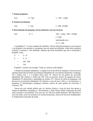 7. Função poupança

  (23)                S = S(j)                             s = 100 + 1,666j

8. Função investimento

  (25)                I = I(j)                             I = 800 -10.000j

9. Determinação da poupança, do investimento e da taxa de juros

  (26)                 S=I                                 100 + 1,666j = 800 - 10.000j
                                                           j = 0,06
                                                           substituindo em e
                                                           S = I = 200
   A igualdade S = I é uma condição de equilíbrio. Através dela determinamos a taxa de juros
e em seguida o investimento e a poupança, que são iguais por definição. Além disso, podemos
calcular o consumo C. Por definição, sabemos que toda mercadoria que não é consumida é
poupada. Logo,
  Y      =    C+S
  C      =    Y-S
         =    950 - 200
         =    750
  O gráfico 1 resume este exemplo. Todas as variáveis estão ligadas.
   A função de produção (Quadrante 1), ligada à curva de oferta de emprego e à de procura de
emprego (derivada da função de produção) (Quadrante II), nos permite determinar o emprego,
50, o salário real, 1, e o produto físico total, 95. Através de um gráfico de conversão
(Quadrante III), obtemos a renda real, 950. Esta nos permite, através da equação de trocas,
(Quadrante IV) determinar a quantidade de moeda, 475. Através da oferta de poupança e da
procura de investimento (Quadrante VI) obtemos a taxa de juros, 0,06, e o investimento e a
poupança. E, determinada a poupança, obtemos, através de outro gráfico de conversão, o
consumo, 750.
   Vemos por este modelo gráfico que, no sistema clássico, a taxa de juros tem apenas a
função de equilibrar a poupança e o investimento, e, desta forma, definir a aplicação da renda
entre consumo e investimento. Este, por sua vez, não tem caráter dinâmico. Não determina o
nível da renda, como irá acontecer no sistema keynesiano, através da teoria de multiplicador.
É simplesmente uma parte da renda.




                                             21
 