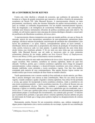 III A CONTRIBUIÇÃO DE KEYNES

   Contra esta visão idealista e alienada da economia, que acabamos de apresentar, iria
levantar-se a figura do grande economista que marcaria e dividiria a história do pensamento
econômico do Século XX: John Maynard Keynes. A macroeconomia clássica, ou mais
precisamente, neoclássica, sofria das mesmas limitações da análise microeconômica, com a
qual, na verdade, se confundia frequentemente. Era um modelo matematicamente rigoroso,
fruto da imaginação e da inteligência de economistas brilhantes, mas não correspondia à
realidade nem fornecia instrumentos eficientes de política econômica para nela intervir. Na
verdade, era sob muitos aspectos mais uma peça de sistema ideológico alienado e conservador
de justificativa do liberalismo econômico, do laissez-faire.
   A macroeconomia clássica transportava-nos para um mundo perfeito, em que as forças do
mercado, através de seus mecanismos automáticos de auto-ajustamento, garantiriam pleno
emprego, eficiência máxima da produção, maximização da satisfação dos consumidores e dos
lucros dos produtores ( os quais, todavia, corresponderiam apenas ao lucro normal), e
distribuição ótima da renda entre os proprietários dos fatores de produção. O irrealismo desta
visão, porém, tornava-se cada vez mais patente. A grande depressão dos anos trinta deste
século tornou esse irrealismo gritante. E foi em meio aos anos trinta que um economista
inglês, John Maynard Keynes, que até então se inscrevera entre os mais eminentes
economistas clássicos de seu tempo, publica um livro General Theory of Employmwent,
Interest and Money (1936), que revolucionaria a teoria econômica.
   Esta obra seria antes de mais nada uma denúncia do laissez-faire. Keynes não era marxista,
sequer socialista. Pelo contrário, acreditava no sistema capitalista, dentro do qual fora
educado. Verificou, porém, que o sistema econômico capitalista estava longe de assegurar
automaticamente o pleno emprego e o desenvolvimento econômico sem crises crônicas, de
duração indefinida, como pretendia a teoria econômica vigente. Este fato fora também
constatado pela maioria de seus contemporâneos. Mas apenas Keynes logrou montar um
modelo teórico que tivesse condições de fazer frente ao modelo clássico.
   Tarefa aparentemente com o mesmo sentido já fora realizada no século anterior, por Marx.
Mas é preciso distinguir com clareza as duas contribuições. Marx fez sua crítica da teoria
vigente, visando condenar e ajudar a liquidar o sistema capitalista. Sua crítica foi tão profunda
e severa, que jamais foi incorporada à teoria econômica ortodoxa, vindo a constituir-se em
uma teoria econômica paralela - a teoria econômica marxista. Já a crítica de Keynes tem um
sentido completamente diverso. Não visava condenar o capitalismo, mas apontar suas
fraquezas e indicar os remédios adequados. Não era o capitalismo que era condenado, mas o
laissez-faire. É certo que a política para salvar o capitalismo era suficientemente ousada para
praticamente propor a socialização dos investimentos, seu controle pelo governo5. O máximo
que se poderia dizer, portanto, é que para salvar o sistema capitalista, Keynes admitia um grau
de intervenção do Estado que a longo prazo poderia implicar no desaparecimento do sistema
capitalista.
   Basicamente, porém, Keynes foi um economista ortodoxo, que, embora rompendo em
alguns pontos importantes com a teoria econômica do seu tempo, a ponto de sua contribuição


5
    J.M.Keynes, General Theory, p.164.

                                               22
 