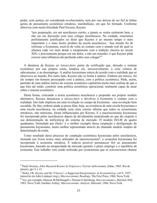 poder, com justiça, ser considerada revolucionária, nem por isso deixou de ser fiel às linhas
gerais do pensamento econômico ortodoxo, marshalliano, em que foi formado. Conforme
observou com muita felicidade Paul Sweezy, Keynes
         "por preparação, era um neoclássico estrito, e jamais se sentia realmente bem, a
         não ser em discussão com seus colegas neoclássicos. Na verdade, estaríamos
         perfeitamente justificados ao dizer que Keynes é ao mesmo tempo o mais
         importante e o mais ilustre produto da escola neoclássica... Sua missão foi de
         reformar a Economia, trazê-la de volta ao contato com o mundo real do qual se
         afastara cada vez mais desde o rompimento com a tradição clássica no século
         XIX; e precisamente porque era um deles, e não um estranho, é que Keynes pôde
         exercer uma influência tão profunda sobre seus colegas"6

   A denúncia de Keynes ao laissez-faire partia da verificação que, deixado o sistema
econômico por sua própria conta, tenderia ele, inexoravelmente, à crise crônica de
subconsumo, e ao desemprego. A análise keynesiana estava de acordo com a realidade que se
observava no mundo, Por outro lado, Keynes não se limita à análise. Embora um teórico, foi
ele sempre um homem preocupado com a prática, com a política econômica. Pôde, assim,
partindo de uma análise teórica do sistema econômico capitalista muito mais realista do que a
que fora até então, construir uma política econômica operacional, realmente capaz de atuar
sobre o sistema econômico.
   Desta forma, criticando a teoria econômica neoclássica e propondo seu próprio modelo
alternativo, Keynes denunciou o laissez-faire e devolveu à Economia o contato com a
realidade. Isto tudo implicou em uma revolução no campo da Economia - uma revolução bem
sucedida. De fato, embora ainda se possa falar, hoje, na existência de uma escola keynesiana e
uma escola neoclássica, na verdade seria mais correto afirmar que todos os economistas
ortodoxos, não marxistas, foram influenciados por Keynes. E a macroeconomia keynesiana
foi incorporada pelos neoclássicos depois de devidamente neutralizada no que diz respeito à
sua demonstração da ineficiência do sistema de mercado. O modelo IS/LM de quatro
quadrantes, formulado por Hicks7 é o melhor exemplo dessa cooptação e desfiguração do
pensamento keynesiano, muito melhor representado através do chamado modelo simples de
determinação da renda.
   Como resultado desse processo de cooptação econômica keynesiana pelos neoclássicos,
ilustrada nos livros textos mais utilizados de macroeconomia8, a economia keynesiana foi
incorporada à economia ortodoxa. É todavia possível permanecer fiel ao pensamento
keynesiano, baseado na incapacidade do mercado garantir o pleno emprego e o equilíbrio da
economia. Este trabalho vem sendo realizado por economistas que se convencionou chamar



6
  Paulo Sweezy, John Maynard Keynes in Teópricos e Teorias daEconomia, Zahar, 1965, Rio de
Janeiro, pp.11 e 12
7
  Hicks, J.R. Keynes and the 'Classics'; a Suggested Interpretation in Econométrica, vol.V, 1937,
transcrito em John Lindauer (org.), Macroeconomic Readings, The Free Press, 1968, Nova York.
8
  Ver, por exemplo, Duncan M.McDougall e Thomas E.Dernburg, Macroeconomics, McGraw Hill,
1963, Nova York; Gardner Ackley, Macroeconomic Analysis, Harcourt, 1966, Nova York.

                                                23
 