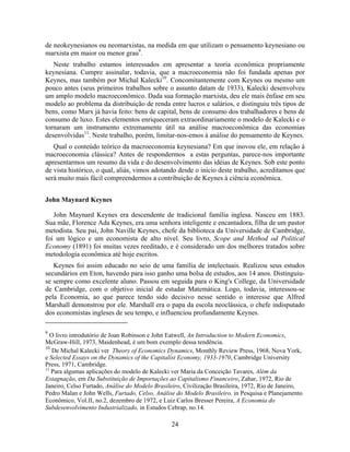 de neokeynesianos ou neomarxistas, na medida em que utilizam o pensamento keynesiano ou
marxista em maior ou menor grau9.
   Neste trabalho estamos interessados em apresentar a teoria econômica propriamente
keynesiana. Cumpre assinalar, todavia, que a macroeconomia não foi fundada apenas por
Keynes, mas também por Michal Kalecki10. Concomitantemente com Keynes ou mesmo um
pouco antes (seus primeiros trabalhos sobre o assunto datam de 1933), Kalecki desenvolveu
um amplo modelo macroeconômico. Dada sua formação marxista, deu ele mais ênfase em seu
modelo ao problema da distribuição de renda entre lucros e salários, e distinguiu três tipos de
bens, como Marx já havia feito: bens de capital, bens de consumo dos trabalhadores e bens de
consumo de luxo. Estes elementos enriqueceram extraordinariamente o modelo de Kalecki e o
tornaram um instrumento extremamente útil na análise macroeconômica das economias
desenvolvidas11. Neste trabalho, porém, limitar-nos-emos à análise do pensamento de Keynes.
   Qual o conteúdo teórico da macroeconomia keynesiana? Em que inovou ele, em relação à
macroeconomia clássica? Antes de respondermos a estas perguntas, parece-nos importante
apresentarmos um resumo da vida e do desenvolvimento das idéias de Keynes. Sob este ponto
de vista histórico, o qual, aliás, vimos adotando desde o início deste trabalho, acreditamos que
será muito mais fácil compreendermos a contribuição de Keynes à ciência econômica.


John Maynard Keynes

   John Maynard Keynes era descendente de tradicional família inglesa. Nasceu em 1883.
Sua mãe, Florence Ada Keynes, era uma senhora inteligente e encantadora, filha de um pastor
metodista. Seu pai, John Naville Keynes, chefe da biblioteca da Universidade de Cambridge,
foi um lógico e um economista de alto nível. Seu livro, Scope and Method od Political
Economy (1891) foi muitas vezes reeditado, e é considerado um dos melhores tratados sobre
metodologia econômica até hoje escritos.
   Keynes foi assim educado no seio de uma família de intelectuais. Realizou seus estudos
secundários em Eton, havendo para isso ganho uma bolsa de estudos, aos 14 anos. Distinguiu-
se sempre como excelente aluno. Passou em seguida para o King's College, da Universidade
de Cambridge, com o objetivo inicial de estudar Matemática. Logo, todavia, interessou-se
pela Economia, ao que parece tendo sido decisivo nesse sentido o interesse que Alfred
Marshall demonstrou por ele. Marshall era o papa da escola neoclássica, o chefe indisputado
dos economistas ingleses de seu tempo, e influenciou profundamente Keynes.

9
  O livro introdutório de Joan Robinson e John Eatwell, An Introduction to Modern Economics,
McGraw-Hill, 1973, Maidenhead, é um bom exemplo dessa tendência.
10
   De Michal Kalecki ver Theory of Economics Dynamics, Monthly Review Press, 1968, Nova York,
e Selected Essays on the Dynamics of the Capitalist Economy, 1933-1970, Cambridge University
Press, 1971, Cambridge.
11
   Para algumas aplicações do modelo de Kalecki ver Maria da Conceição Tavares, Além da
Estagnação, em Da Substituição de Importações ao Capitalismo Financeiro, Zahar, 1972, Rio de
Janeiro, Celso Furtado, Análise do Modelo Brasileiro, Civilização Brasileira, 1972, Rio de Janeiro,
Pedro Malan e John Wells, Furtado, Celso, Análise do Modelo Brasileiro, in Pesquisa e Planejamento
Econômico, Vol.II, no.2, dezembro de 1972, e Luiz Carlos Bresser Pereira, A Economia do
Subdesenvolvimento Industrializado, in Estudos Cebrap, no.14.

                                                24
 