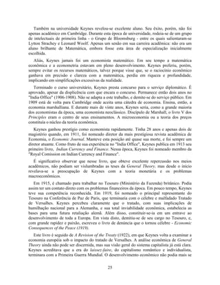Também na universidade Keynes revelou-se excelente aluno. Seu êxito, porém, não foi
apenas acadêmico em Cambridge. Durante esta época de universidade, rodeia-se de um grupo
de intelectuais de primeira linha - o Grupo de Bloomsburg - entre os quais salientaram-se
Lytton Strachey e Leonard Woolf. Apenas um senão em sua carreira acadêmica: não era um
aluno brilhante de Matemática, embora fosse esta área de especialização inicialmente
escolhida.
   Aliás, Keynes jamais foi um economista matemático. Em seu tempo a matemática
econômica e a econometria estavam em pleno desenvolvimento. Keynes preferiu, porém,
sempre evitar os recursos matemáticos, talvez porque visse que, se o raciocínio econômico
ganhava em precisão e clareza com a matemática, perdia em riqueza e profundidade,
implicando em simplificações excessivas da realidade.
   Terminado o curso universitário, Keynes presta concurso para o serviço diplomático. É
aprovado, apesar da displicência com que encara o concurso. Permanece então dois anos no
"India Office" (1906-1908). Não se adapta a este trabalho, e demite-se do serviço público. Em
1909 está de volta para Cambridge onde aceita uma cátedra de economia. Ensina, então, a
economia marshalliana. E durante mais de vinte anos, Keynes seria, como a grande maioria
dos economistas da época, uma economista neoclássico. Discípulo de Marshall, o livro V dos
Principles eram o centro de seus ensinamentos. A microeconomia ou a teoria dos preços
constituía o núcleo da teoria econômica.
   Keynes ganhou prestígio como economista rapidamente. Tinha 28 anos e apenas dois de
magistério quando, em 1911, foi nomeado diretor da mais prestigiosa revista acadêmica de
Economia, o Economic Journal. Manteve esta posição até quase sua morte, e foi sempre um
diretor atuante. Como fruto de sua experiência no "India Office", Keynes publica em 1913 seu
primeiro livro, Indian Currency and Finance. Nessa época, Keynes foi nomeado membro da
"Royal Comission on Indian Currency and Finance".
   É significativo observar que nesse livro, que obteve excelente repercussão nos meios
acadêmicos, não podiam ser vislumbradas as teses da General Theory, mas desde o início
revelava-se a preocupação de Keynes com a teoria monetária e os problemas
macroeconômicos.
   Em 1915, é chamado para trabalhar no Tesouro (Ministério da Fazenda) britânico. Podia
assim ter um contato direto com os problemas financeiros da época. Em pouco tempo, Keynes
teve sua competência reconhecida. Em 1919, foi nomeado o principal representante do
Tesouro na Conferência de Paz de Paris, que terminaria com o célebre e malfadado Tratado
de Versalhes. Keynes percebeu claramente que o tratado, com suas implicações de
humilhação nacional para a Alemanha, e sua total inviabilidade econômica, estabelecia as
bases para uma futura retaliação alemã. Além disso, constituir-se-ia em um entrave ao
desenvolvimento de toda a Europa. Em vista disto, demitiu-se de seu cargo no Tesouro, e,
com grande rapidez e paixão, escreveu o livro de denúncia que o tornou célebre - Economic
Consequences of the Peace (1919).
   Este livro é seguido de A Revision of the Treaty (1922), em que Keynes volta a examinar a
economia européia sob o impacto do tratado de Versalhes. A análise econômica de General
Theory ainda não pode ser discernida, mas sua visão geral do sistema capitalista já está clara.
Keynes acreditava que a era do laissez-faire, do capitalismo romântico e individualista,
terminara com a Primeira Guerra Mundial. O desenvolvimento econômico não podia mais se

                                              25
 