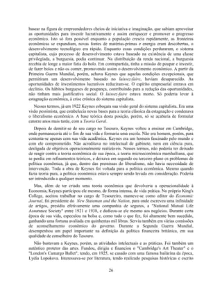 basear na figura de empreendedores cheios de iniciativa e imaginação, que sabiam aproveitar
as oportunidades para investir lucrativamente e assim enriquecer e promover o progresso
econômico. Isto só fora possível enquanto a população crescia rapidamente, as fronteiras
econômicas se expandiam, novas fontes de matérias-primas e energia eram descobertas, o
desenvolvimento tecnológico era rápido. Enquanto essas condições perduraram, o sistema
capitalista, cujo processo de desenvolvimento estava baseado na existência de uma classe
privilegiada, a burguesia, podia continuar. Na distribuição da renda nacional, a burguesia
recebia de longe a maior fatia do bolo. Em contrapartida, tinha a missão de poupar e investir,
de fazer bolos e não os comer, promovendo assim o desenvolvimento econômico. A partir da
Primeira Guerra Mundial, porém, achava Keynes que aquelas condições excepcionais, que
permitiram um desenvolvimento baseado no laissez-faire, haviam desaparecido. As
oportunidades de investimentos lucrativos reduziram-se. O espírito empresarial entrava em
declínio. Os hábitos burgueses de poupança, contribuindo para a redução das oportunidades,
não tinham mais justificativa social. O laissez-faire estava morto. Só poderia levar à
estagnação econômica, à crise crônica do sistema capitalista.
   Nesses termos, já em 1922 Keynes esboçara sua visão geral do sistema capitalista. Era uma
visão pessimista, que estabelecia novas bases para a teoria clássica da estagnação e condenava
o liberalismo econômico. A base teórica desta posição, porém, só se acabaria de formular
catorze anos mais tarde, com a Teoria Geral.
   Depois de demitir-se de seu cargo no Tesouro, Keynes voltou a ensinar em Cambridge,
onde permaneceria até o fim de sua vida e formaria uma escola. Não era homem, porém, para
contenta-se apenas com sua vida acadêmica. Keynes era um homem fascinado pelo mundo e
com ele comprometido. Não acreditava no intelectual de gabinete, nem em ciência pura,
desligada de objetivos operacionalmente realizáveis. Nesses termos, não poderia ter deixado
de reagir contra a teoria econômica de sua época, a teoria microeconômica marshalliana, que
se perdia em refinamentos teóricos, e deixava em segundo ou terceiro plano os problemas de
política econômica, já que, dentro das premissas do liberalismo, não havia necessidade de
intervenção. Toda a obra de Keynes foi voltada para a política econômica. Mesmo quando
fazia teoria pura, a política econômica estava sempre sendo levada em consideração. Poderia
ser introduzida a qualquer momento.
   Mas, além de ter criado uma teoria econômica que devolveria a operacionalidade à
Economia, Keynes participou ele mesmo, de forma intensa, de vida prática. No próprio King's
College, aceitou trabalhar no cargo de Tesoureiro, manteve-se como editor do Economic
Journal, foi presidente do New Stateman and the Nation, para onde escreveu uma infinidade
de artigos, presidiu efetivamente uma companhia de seguros, a "National Mutual Life
Assurance Society" entre 1921 e 1938, e dedicou-se ele mesmo aos negócios. Durante certa
época de sua vida, especulou na bolsa e, como tudo o que fez, foi altamente bem sucedido,
ganhando uma fortuna avaliada em quinhentas mil libras. Serviu também em várias comissões
de aconselhamento econômico do governo. Durante a Segunda Guerra Mundial,
desempenhou um papel importante na definição da política financeira britânica, em sua
qualidade de conselheiro do Tesouro.
   Não bastavam a Keynes, porém, as atividades intelectuais e as práticas. Foi também um
autêntico protetor das artes. Fundou, dirigiu e financiou o "Cambridge's Art Theater" e o
"London's Camargo Ballet", tendo, em 1925, se casado com uma famosa bailarina da época,
Lydia Lopokova. Interessava-se por literatura, tendo realizado pesquisas históricas e escrito

                                             26
 