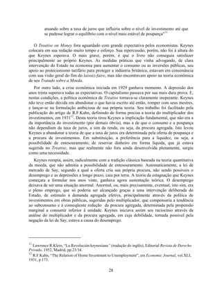atuando sobre a taxa de juros que influiria sobre o nível de investimento até que
         se pudesse lograr o equilíbrio com o nível mais estável de poupança"11

   O Treatise on Money fora aguardado com grande expectativa pelos economistas. Keynes
colocara em sua redação muito tempo e esforço. Sua repercussão, porém, não foi à altura do
que Keynes esperava. O mais grave, porém, é que o livro não conseguia satisfazer
principalmente ao próprio Keynes. As medidas práticas que vinha advogando, de clara
intervenção do Estado na economia para aumentar o consumo ou as inversões públicas, seu
apoio ao protecionismo tarifário para proteger a indústria britânica, estavam em consonância
com sua visão geral do fim do laissez-faire, mas não encontravam apoio na teoria econômica
de seu Tratado sobre a Moeda.
   Por outro lado, a crise econômica iniciada em 1929 ganhava momento. A depressão dos
anos trinta superava todas as expectativas. O capitalismo passava por sua mais dura prova. E,
nestas condições, a política econômica de Treatise tornava-se claramente inoperante. Keynes
não teve então dúvida em abandonar o que havia escrito até então, romper com seus mestres,
e lançar-se na formulação ambiciosa de sua própria teoria. Seu trabalho foi facilitado pela
publicação do artigo de R.F.Kahn, definindo de forma precisa a teoria do multiplicador dos
investimentos, em 193112. Desta teoria tirou Keynes a implicação fundamental, que não era a
da importância do investimento (por demais óbvia), mas a de que o consumo e a poupança
não dependiam da taxa de juros, a sim da renda, ou seja, da procura agregada. Isto levou
Keynes a abandonar a teoria de que a taxa de juros era determinada pela oferta de poupança e
a procura de investimentos. Em substituição, a preferência para a liquidez, ou seja, a
possibilidade de entesouramento, de reservar dinheiro em forma líquida, que já estava
sugerida no Treatise, mas que realmente não fora ainda desenvolvida plenamente, surgiu
como uma necessidade.
   Keynes rompia, assim, radicalmente com a tradição clássica baseada na teoria quantitativa
da moeda, que não admitia a possibilidade de entesouramento. Automaticamente, a lei de
mercado de Say, segundo a qual a oferta cria sua própria procura, não sendo possíveis o
desemprego e as depressões a longo prazo, caia por terra. A teoria da estagnação que Keynes
começara a formular nos anos vinte, ganhava agora sustentação teórica. O desemprego
deixava de ser uma situação anormal. Anormal, ou, mais precisamente, eventual, isto sim, era
o pleno emprego, que só poderia ser alcançado graças a uma intervenção deliberada do
Estado, de estímulo à demanda agregada efetiva, principalmente através da política de
investimentos em obras públicas, sugeridas pelo multiplicador, que compensaria a tendência
ao subconsumo e à conseqüente redução da procura agregada, determinada pela propensão
marginal a consumir inferior à unidade. Keynes iniciava assim seu raciocínio através da
análise do multiplicador e da procura agregada, em cuja debilidade, tornada possível pela
negação da lei de Say, estava a causa do desemprego.




11
   Lawrence R.Klein, “La Revolución keynesiana” (tradução do inglês), Editorial Revista de Derecho
Privado, 1952, Madrid, pp.23/34.
12
   R.F.Kahn, “The Relation of Home Investment to Unemployment”, em Economic Journal, vol.XLI,
1931, p.173.

                                                28
 