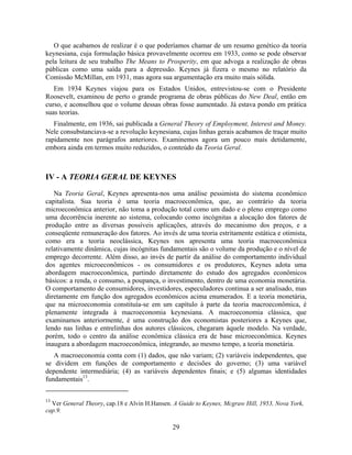 O que acabamos de realizar é o que poderíamos chamar de um resumo genético da teoria
keynesiana, cuja formulação básica provavelmente ocorreu em 1933, como se pode observar
pela leitura de seu trabalho The Means to Prosperity, em que advoga a realização de obras
públicas como uma saída para a depressão. Keynes já fizera o mesmo no relatório da
Comissão McMillan, em 1931, mas agora sua argumentação era muito mais sólida.
   Em 1934 Keynes viajou para os Estados Unidos, entrevistou-se com o Presidente
Roosevelt, examinou de perto o grande programa de obras públicas do New Deal, então em
curso, e aconselhou que o volume dessas obras fosse aumentado. Já estava pondo em prática
suas teorias.
   Finalmente, em 1936, sai publicada a General Theory of Employment, Interest and Money.
Nele consubstanciava-se a revolução keynesiana, cujas linhas gerais acabamos de traçar muito
rapidamente nos parágrafos anteriores. Examinemos agora um pouco mais detidamente,
embora ainda em termos muito reduzidos, o conteúdo da Teoria Geral.



IV - A TEORIA GERAL DE KEYNES

   Na Teoria Geral, Keynes apresenta-nos uma análise pessimista do sistema econômico
capitalista. Sua teoria é uma teoria macroeconômica, que, ao contrário da teoria
microeconômica anterior, não toma a produção total como um dado e o pleno emprego como
uma decorrência inerente ao sistema, colocando como incógnitas a alocação dos fatores de
produção entre as diversas possíveis aplicações, através do mecanismo dos preços, e a
conseqüente remuneração dos fatores. Ao invés de uma teoria estritamente estática e otimista,
como era a teoria neoclássica, Keynes nos apresenta uma teoria macroeconômica
relativamente dinâmica, cujas incógnitas fundamentais são o volume da produção e o nível de
emprego decorrente. Além disso, ao invés de partir da análise do comportamento individual
dos agentes microeconômicos - os consumidores e os produtores, Keynes adota uma
abordagem macroeconômica, partindo diretamente do estudo dos agregados econômicos
básicos: a renda, o consumo, a poupança, o investimento, dentro de uma economia monetária.
O comportamento de consumidores, investidores, especuladores continua a ser analisado, mas
diretamente em função dos agregados econômicos acima enumerados. E a teoria monetária,
que na microeconomia constituía-se em um capítulo à parte da teoria macroeconômica, é
plenamente integrada à macroeconomia keynesiana. A macroeconomia clássica, que
examinamos anteriormente, é uma construção dos economistas posteriores a Keynes que,
lendo nas linhas e entrelinhas dos autores clássicos, chegaram àquele modelo. Na verdade,
porém, todo o centro da análise econômica clássica era de base microeconômica. Keynes
inaugura a abordagem macroeconômica, integrando, ao mesmo tempo, a teoria monetária.
   A macroeconomia conta com (1) dados, que não variam; (2) variáveis independentes, que
se dividem em funções de comportamento e decisões do governo; (3) uma variável
dependente intermediária; (4) as variáveis dependentes finais; e (5) algumas identidades
fundamentais13.


13
  Ver General Theory, cap.18 e Alvin H.Hansen. A Guide to Keynes, Mcgraw Hill, 1953, Nova York,
cap.9.

                                              29
 
