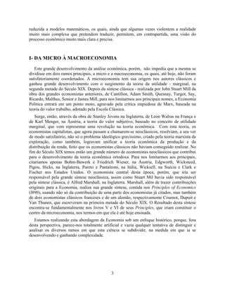 reduzida a modelos matemáticos, os quais, ainda que algumas vezes violentem a realidade
muito mais complexa que pretendem traduzir, permitem, em contrapartida, uma visão do
processo econômico muito mais clara e precisa.



I- DA MICRO À MACROECONOMIA

   Este grande desenvolvimento da análise econômica, porém, não impediu que a mesma se
dividisse em dois ramos principais, a micro e a macroeconomia, os quais, até hoje, não foram
satisfatoriamente coordenados. A microeconomia tem sua origem nos autores clássicos e
ganhou grande desenvolvimento com o surgimento da teoria da utilidade - marginal, na
segunda metade do Século XIX. Depois da síntese clássica - realizada por John Stuart Mill da
obra dos grandes economistas anteriores, de Cantillon, Adam Smith, Quesnay, Turgot, Say,
Ricardo, Malthus, Senior e James Mill, para nos limitarmos aos principais nomes, a Economia
Política entrará em um ponto moto, agravado pela crítica impiedosa de Marx, baseada na
teoria do valor trabalho, adotado pela Escola Clássica.
   Surge, então, através da obra de Stanley Jevens na Inglaterra, de Leon Walras na França e
de Karl Menger, na Áustria, a teoria do valor subjetivo, baseado no conceito de utilidade
marginal, que vem representar uma revolução na teoria econômica. Com esta teoria, os
economistas capitalistas, que agora passam a chamarem-se neoclássicos, resolviam, a seu ver
de modo satisfatório, não só o problema ideológico gravíssimo, criado pela teoria marxista da
exploração, como também, logravam unificar a teoria econômica da produção e da
distribuição da renda, feito que os economistas clássicos não haviam conseguido realizar. No
fim do Século XIX temos então um grande número de economistas neoclássicos que contribui
para o desenvolvimento da teoria econômica ortodoxa. Para nos limitarmos aos principais,
citaríamos apenas Bohm-Bawerk e Friedrich Wieser, na Áustria, Edgworth, Wicksteed,
Pigou, Hicks, na Inglaterra, Pareto e Pantaleoni, na Itália, Wicksell, na Suécia e Clark e
Fischer nos Estados Unidos. O economista central desta época, porém, que iría ser
responsável pela grande síntese neoclássica, assim como Stuart Mil havia sido responsável
pela síntese clássica, é Alfred Marshall, na Inglaterra. Marshall, além de trazer contribuições
originais para a Economia, realiza sua grande síntese, contida nos Principles of Economics
(l890), usando não só da contribuição de uma parte dos economistas já citados, mas também
de dois economistas clássicos franceses e de um alemão, respectivamente Cournot, Dupuit e
Van Thunen, que escreveram na primeira metade do Século XIX. O Resultado desta síntese
encontra-se fundamentalmente nos livros V e VI de seus Principles, que iriam constituir o
centro da microeconomia, nos termos em que ela é até hoje ensinada.
   Estamos realizando esta abordagem da Economia sob um enfoque histórico, porque, fora
desta perspectiva, parece-nos totalmente artificial e vazia qualquer tentativa de distinguir e
analisar os diversos ramos em que esta ciência se subdividir, na medida em que ia se
desenvolvendo e ganhando complexidade.




                                              3
 