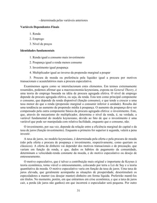 - determinada pelas variáveis anteriores

Variáveis Dependentes Finais

       1. Renda
       2. Emprego
       3. Nível de preços

Identidades fundamentais

       1. Renda igual a consumo mais investimento
       2. Poupança igual a renda menos consumo
       3. Investimento igual poupança
       4. Multiplicador igual ao inverso da propensão marginal a poupar
        5. Procura de moeda ou preferência pela liquidez igual a procura por motivos
transacionais e acautelatórios mais a procura especulativa.
   Examinemos agora como se interrelacionam estes elementos. Em termos extremamente
resumidos, podemos afirmar que a macroeconomia keynesiana, exposta na General Theory, é
uma teoria do emprego baseada na idéia de procura agregada efetiva. O nível de emprego
depende da procura agregada efetiva, ou seja, da renda. Esta tem como principal componente
o consumo, que depende da renda disponível (função consumo), e que tende a crescer a uma
taxa menor do que a renda (propensão marginal a consumir inferior à unidade). Resulta daí
uma tendência ao aumento de propensão média à poupança. O aumento da poupança deve ser
compensado pela outra componente básica da procura agregada efetiva: o investimento. Este,
que, através do mecanismo do multiplicador, determina o nível da renda, é, na verdade, a
variável fundamental do modelo keynesiano, devido ao fato de que o investimento é uma
variável que pode ser manipulada com relativa facilidade, enquanto que o consumo, não.
   O investimento, por sua vez, depende da relação entre a eficiência marginal do capital e da
taxa de juros (função investimento). Enquanto a primeira for superior à segunda, valerá a pena
investir.
   A taxa de juros, no modelo keynesiano, é determinada pela oferta e pela procura de moeda
(não pela oferta e procura de poupança e investimento, respectivamente, como queriam os
clássicos). A oferta de dinheiro vai depender dos motivos transacionais e de precaução, que
variam em função da renda, e que, dados os hábitos de pagamento da comunidade,
determinam a velocidade-renda constante da moeda, e do motivo especulativo ou desejo de
entesouramento.
   O motivo especulativo, que é talvez a contribuição mais original e importante de Keynes à
teoria econômica, torna viável o entesouramento, colocando por terra a Lei de Say e a teoria
quantitativa da moeda. O motivo especulativo varia em função da taxa de juros. Uma taxa de
juros elevada, que geralmente acompanha as situações de prosperidade, desestimulará os
especuladores a manter (ou desejar manter) dinheiro em forma líquida. Preferirão mantê-los
em títulos. No momento, porém, em que entrarmos em crise econômica, e que a taxa de juros
cair, a perda (de juros não ganhos) em que incorrerá o especulador será pequena. Por outro

                                             31
 