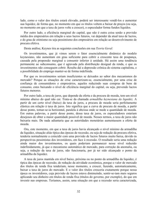lado, como o valor dos títulos estará elevado, poderá ser interessante vendê-los e aumentar
sua liquidez, de forma que, no momento em que os títulos voltem a baixar de preços (ou seja,
no momento em que a taxa de juros volte a crescer), o especulador forma fundos líquidos.
   Por outro lado, a eficiência marginal do capital, que não é outra coisa senão a previsão
média dos empresários em relação a seus lucros futuros, vai depender da atual taxa de lucros,
e do grau de otimismo ou seja pessimismo dos empresários em relação ao desenvolvimento de
procura efetiva.
   Desta análise, Keynes tira as seguintes conclusões em sua Teoria Geral:
   Os investimentos, que já vimos serem o fator essencialmente dinâmico do modelo
keynesiano, não aumentam em grau suficiente para cobrir a crescente taxa de poupança,
causada pela propensão marginal a consumir inferior à unidade. Há assim uma tendência
permanente ao subconsumo, que é agravada pela distribuição desigual da renda, e que os
investimentos não conseguem cobrir. Resulta daí a depressão crônica do sistema capitalista, e
a possibilidade do emprego manter-se de forma indefinida.
   Por que os investimentos seriam insuficientes se deixados ao sabor dos mecanismos do
mercado? Porque as situações de crise caracterizam-se, essencialmente, por uma crise de
confiança de consumidores e empresários, aqueles reduzindo suas compras de bens de
consumo, estes baixando o nível de eficiência marginal do capital, ou seja, prevendo lucros
futuros menores.
   Por outro lado, a taxa de juros, que depende da oferta e da procura de moeda, tem um nível
mínimo abaixo do qual não cai. Trata-se da chamada armadilha keynesiana da liquidez. A
partir de um certo nível (baixo) da taxa de juros, a procura de moeda seria perfeitamente
elástica em relação à taxa de juros. Isto significa que a curva de procura de moeda, a partir
desse ponto, tornar-se-ia horizontal, paralela à abcissa onde se mede a quantidade de moeda.
Em outras palavras, a partir desse ponto, dessa taxa de juros, os especuladores estariam
desejosos de obter a maior quantidade possível de moeda. Nesses termos, a taxa de juros não
baixaria mais. De nada adiantaria que as autoridades monetárias aumentassem a oferta de
moeda.
   Ora, este momento, em que a taxa de juros havia alcançado o nível mínimo da armadilha
da liquidez, situação aliás típica das épocas de recessão, ou seja de redução da procura efetiva,
tenderia normalmente a coincidir com uma previsão de lucros futuros muito baixa, devido às
perspectivas pessimistas dos investidores, em face à recessão. O resultado seria uma redução
ainda maior dos investimentos, os quais poderiam permanecer nesse nível reduzido
indefinidamente, já que o mecanismo automático de mercado, para correção da anomalia, ou
seja, a redução da taxa de juros, não funcionaria, por já ter sido alcançado o ponto da
armadilha da liquidez.
   A taxa de juros mantida em nível baixo, próxima ou no ponto da armadilha da liquidez, é
típica das épocas de recessão, de redução da atividade econômica, porque o valor de mercado
dos títulos de renda fixa tenderiam, nesse momento, a crescer, fazendo, automaticamente,
baixar a taxa de juros do mercado. E o valor dos títulos cresceria exatamente porque nessa
época os investidores, cuja previsão de lucros estava diminuindo, sentir-se-iam mais seguros
aplicando seu dinheiro em títulos de renda fixa (títulos do governo, por exemplo), do que em
investir nas empresas. Teríamos, assim, uma situação em que a recessão seria caracterizada,


                                               32
 