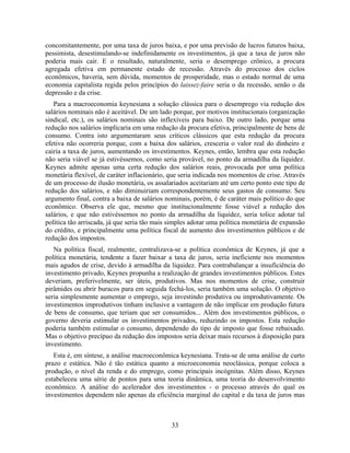 concomitantemente, por uma taxa de juros baixa, e por uma previsão de lucros futuros baixa,
pessimista, desestimulando-se indefinidamente os investimentos, já que a taxa de juros não
poderia mais cair. E o resultado, naturalmente, seria o desemprego crônico, a procura
agregada efetiva em permanente estado de recessão. Através do processo dos ciclos
econômicos, haveria, sem dúvida, momentos de prosperidade, mas o estado normal de uma
economia capitalista regida pelos princípios do laissez-faire seria o da recessão, senão o da
depressão e da crise.
   Para a macroeconomia keynesiana a solução clássica para o desemprego via redução dos
salários nominais não é aceitável. De um lado porque, por motivos institucionais (organização
sindical, etc.), os salários nominais são inflexíveis para baixo. De outro lado, porque uma
redução nos salários implicaria em uma redução da procura efetiva, principalmente de bens de
consumo. Contra isto argumentaram seus críticos clássicos que esta redução da procura
efetiva não ocorreria porque, com a baixa dos salários, cresceria o valor real do dinheiro e
cairia a taxa de juros, aumentando os investimentos. Keynes, então, lembra que esta redução
não seria viável se já estivéssemos, como seria provável, no ponto da armadilha da liquidez.
Keynes admite apenas uma certa redução dos salários reais, provocada por uma política
monetária flexível, de caráter inflacionário, que seria indicada nos momentos de crise. Através
de um processo de ilusão monetária, os assalariados aceitariam até um certo ponto este tipo de
redução dos salários, e não diminuiriam correspondentemente seus gastos de consumo. Seu
argumento final, contra a baixa de salários nominais, porém, é de caráter mais político do que
econômico. Observa ele que, mesmo que institucionalmente fosse viável a redução dos
salários, e que não estivéssemos no ponto da armadilha da liquidez, seria tolice adotar tal
política tão arriscada, já que seria tão mais simples adotar uma política monetária de expansão
do crédito, e principalmente uma política fiscal de aumento dos investimentos públicos e de
redução dos impostos.
   Na política fiscal, realmente, centralizava-se a política econômica de Keynes, já que a
política monetária, tendente a fazer baixar a taxa de juros, seria ineficiente nos momentos
mais agudos de crise, devido à armadilha da liquidez. Para contrabalançar a insuficiência do
investimento privado, Keynes propunha a realização de grandes investimentos públicos. Estes
deveriam, preferivelmente, ser úteis, produtivos. Mas nos momentos de crise, construir
pirâmides ou abrir buracos para em seguida fechá-los, seria também uma solução. O objetivo
seria simplesmente aumentar o emprego, seja investindo produtiva ou improdutivamente. Os
investimentos improdutivos tinham inclusive a vantagem de não implicar em produção futura
de bens de consumo, que teriam que ser consumidos... Além dos investimentos públicos, o
governo deveria estimular os investimentos privados, reduzindo os impostos. Esta redução
poderia também estimular o consumo, dependendo do tipo de imposto que fosse rebaixado.
Mas o objetivo precípuo da redução dos impostos seria deixar mais recursos à disposição para
investimento.
   Esta é, em síntese, a análise macroeconômica keynesiana. Trata-se de uma análise de curto
prazo e estática. Não é tão estática quanto a microeconomia neoclássica, porque coloca a
produção, o nível da renda e do emprego, como principais incógnitas. Além disso, Keynes
estabeleceu uma série de pontos para uma teoria dinâmica, uma teoria do desenvolvimento
econômico. A análise do acelerador dos investimentos - o processo através do qual os
investimentos dependem não apenas da eficiência marginal do capital e da taxa de juros mas



                                              33
 