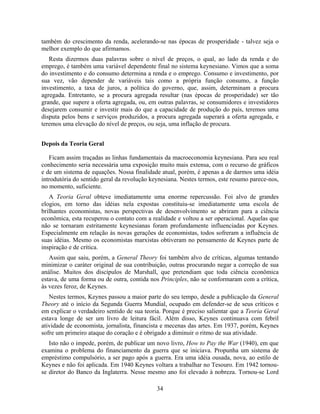 também do crescimento da renda, acelerando-se nas épocas de prosperidade - talvez seja o
melhor exemplo do que afirmamos.
   Resta dizermos duas palavras sobre o nível de preços, o qual, ao lado da renda e do
emprego, é também uma variável dependente final no sistema keynesiano. Vimos que a soma
do investimento e do consumo determina a renda e o emprego. Consumo e investimento, por
sua vez, vão depender de variáveis tais como a própria função consumo, a função
investimento, a taxa de juros, a política do governo, que, assim, determinam a procura
agregada. Entretanto, se a procura agregada resultar (nas épocas de prosperidade) ser tão
grande, que supere a oferta agregada, ou, em outras palavras, se consumidores e investidores
desejarem consumir e investir mais do que a capacidade de produção do país, teremos uma
disputa pelos bens e serviços produzidos, a procura agregada superará a oferta agregada, e
teremos uma elevação do nível de preços, ou seja, uma inflação de procura.


Depois da Teoria Geral

   Ficam assim traçadas as linhas fundamentais da macroeconomia keynesiana. Para seu real
conhecimento seria necessária uma exposição muito mais extensa, com o recurso de gráficos
e de um sistema de equações. Nossa finalidade atual, porém, é apenas a de darmos uma idéia
introdutória do sentido geral da revolução keynesiana. Nestes termos, este resumo parece-nos,
no momento, suficiente.
   A Teoria Geral obteve imediatamente uma enorme repercussão. Foi alvo de grandes
elogios, em torno das idéias nela expostas constituiu-se imediatamente uma escola de
brilhantes economistas, novas perspectivas de desenvolvimento se abriram para a ciência
econômica, esta recuperou o contato com a realidade e voltou a ser operacional. Aquelas que
não se tornaram estritamente keynesianas foram profundamente influenciadas por Keynes.
Especialmente em relação às novas gerações de economistas, todos sofreram a influência de
suas idéias. Mesmo os economistas marxistas obtiveram no pensamento de Keynes parte de
inspiração e de crítica.
   Assim que saiu, porém, a General Theory foi também alvo de críticas, algumas tentando
minimizar o caráter original de sua contribuição, outras procurando negar a correção de sua
análise. Muitos dos discípulos de Marshall, que pretendiam que toda ciência econômica
estava, de uma forma ou de outra, contida nos Principles, não se conformaram com a crítica,
às vezes feroz, de Keynes.
   Nestes termos, Keynes passou a maior parte do seu tempo, desde a publicação da General
Theory até o início da Segunda Guerra Mundial, ocupado em defender-se de seus críticos e
em explicar o verdadeiro sentido de sua teoria. Porque é preciso salientar que a Teoria Geral
estava longe de ser um livro de leitura fácil. Além disso, Keynes continuava com febril
atividade de economista, jornalista, financista e mecenas das artes. Em 1937, porém, Keynes
sofre um primeiro ataque do coração e é obrigado a diminuir o ritmo de sua atividade.
   Isto não o impede, porém, de publicar um novo livro, How to Pay the War (1940), em que
examina o problema do financiamento da guerra que se iniciava. Propunha um sistema de
empréstimo compulsório, a ser pago após a guerra. Era uma idéia ousada, nova, ao estilo de
Keynes e não foi aplicada. Em 1940 Keynes voltara a trabalhar no Tesouro. Em 1942 tornou-
se diretor do Banco da Inglaterra. Nesse mesmo ano foi elevado à nobreza. Tornou-se Lord

                                             34
 