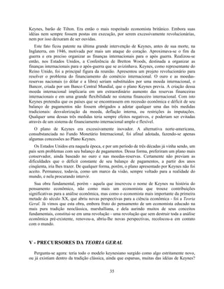 Keynes, barão de Tilton. Era então o mais respeitado economista britânico. Embora suas
idéias nem sempre fossem postas em execução, por serem excessivamente revolucionárias,
nem por isso deixaram de ser ouvidas.
   Este fato ficou patente na última grande intervenção de Keynes, antes de sua morte, na
Inglaterra, em 1946, motivada por mais um ataque do coração. Aproximava-se o fim da
guerra e era preciso organizar as finanças internacionais para o após guerra. Realizou-se
então, nos Estados Unidos, a Conferência de Bretton Woods, destinada a organizar as
finanças internacionais para o após-guerra que se avizinhava. Keynes, como representante do
Reino Unido, foi a principal figura da reunião. Apresentou um projeto revolucionário para
resolver o problema do financiamento do comércio internacional. O ouro e as moedas-
reservas nacionais (o dólar e a libra) seriam substituídos por uma moeda internacional, o
Bancor, criada por um Banco Central Mundial, que o plano Keynes previa. A criação dessa
moeda internacional implicaria em um extraordinário aumento das reservas financeiras
internacionais e em uma grande flexibilidade no sistema financeiro internacional. Com isto
Keynes pretendia que os países que se encontrassem em recessão econômica e déficit de seu
balanço de pagamentos não fossem obrigados a adotar qualquer uma das três medidas
tradicionais: desvalorização da moeda, deflação interna, ou restrições às imputações.
Qualquer uma dessas três medidas teria sempre efeitos negativos, e poderiam ser evitadas
através de um sistema de financiamento internacional amplo e flexível.
   O plano de Keynes era excessivamente inovador. A alternativa norte-americana,
consubstanciada no Fundo Monetário Internacional, foi afinal adotada, fazendo-se apenas
algumas concessões ao Plano Keynes.
   Os Estados Unidos era naquela época, e por um período de três décadas já vinha sendo, um
país sem problemas com seu balanço de pagamentos. Dessa forma, preferiram um plano mais
conservador, ainda baseado no ouro e nas moedas-reservas. Certamente não previam as
dificuldades que o déficit constante de seu balanço de pagamentos, a partir dos anos
cinqüenta, iria lhes trazer. De qualquer forma, porém, o plano apresentado por Keynes não foi
aceito. Permanece, todavia, como um marco da visão, sempre voltado para a realidade do
mundo, e nela procurando intervir.
   Sua obra fundamental, porém - aquela que inscreveu o nome de Keynes na história do
pensamento econômico, não como mais um economista que trouxe contribuições
significativas para a análise econômica, mas como o economista mais importante da primeira
metade do século XX, que abriu novas perspectivas para a ciência econômica - foi a Teoria
Geral. Já vimos que esta obra, embora fruto do pensamento de um economista educado na
mais pura tradição neoclássica, marshalliana, e dela aurindo muitos de seus conceitos
fundamentais, constitui-se em uma revolução - uma revolução que sem destruir toda a análise
econômica pré-existente, renovou-a, abriu-lhe novas perspectivas, recolocou-a em contato
com o mundo.



V - PRECURSORES DA TEORIA GERAL

   Pergunta-se agora: teria todo o modelo keynesiano surgido como algo estritamente novo,
ou já existiam dentro da tradição clássica, ainda que esparsas, muitas das idéias de Keynes?


                                             35
 