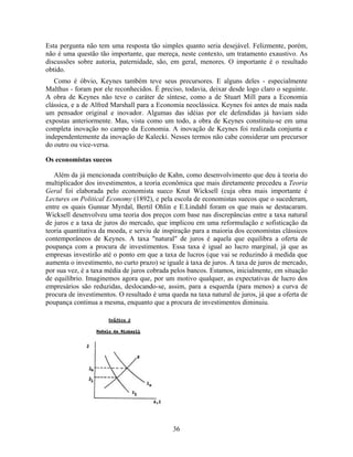 Esta pergunta não tem uma resposta tão simples quanto seria desejável. Felizmente, porém,
não é uma questão tão importante, que mereça, neste contexto, um tratamento exaustivo. As
discussões sobre autoria, paternidade, são, em geral, menores. O importante é o resultado
obtido.
   Como é óbvio, Keynes também teve seus precursores. E alguns deles - especialmente
Malthus - foram por ele reconhecidos. É preciso, todavia, deixar desde logo claro o seguinte.
A obra de Keynes não teve o caráter de síntese, como a de Stuart Mill para a Economia
clássica, e a de Alfred Marshall para a Economia neoclássica. Keynes foi antes de mais nada
um pensador original e inovador. Algumas das idéias por ele defendidas já haviam sido
expostas anteriormente. Mas, vista como um todo, a obra de Keynes constituiu-se em uma
completa inovação no campo da Economia. A inovação de Keynes foi realizada conjunta e
independentemente da inovação de Kalecki. Nesses termos não cabe considerar um precursor
do outro ou vice-versa.

Os economistas suecos

   Além da já mencionada contribuição de Kahn, como desenvolvimento que deu à teoria do
multiplicador dos investimentos, a teoria econômica que mais diretamente precedeu a Teoria
Geral foi elaborada pelo economista sueco Knut Wicksell (cuja obra mais importante é
Lectures on Political Economy (1892), e pela escola de economistas suecos que o sucederam,
entre os quais Gunnar Myrdal, Bertil Ohlin e E.Lindahl foram os que mais se destacaram.
Wicksell desenvolveu uma teoria dos preços com base nas discrepâncias entre a taxa natural
de juros e a taxa de juros do mercado, que implicou em uma reformulação e sofisticação da
teoria quantitativa da moeda, e serviu de inspiração para a maioria dos economistas clássicos
contemporâneos de Keynes. A taxa "natural" de juros é aquela que equilibra a oferta de
poupança com a procura de investimentos. Essa taxa é igual ao lucro marginal, já que as
empresas investirão até o ponto em que a taxa de lucros (que vai se reduzindo à medida que
aumenta o investimento, no curto prazo) se iguale à taxa de juros. A taxa de juros de mercado,
por sua vez, é a taxa média de juros cobrada pelos bancos. Estamos, inicialmente, em situação
de equilíbrio. Imaginemos agora que, por um motivo qualquer, as expectativas de lucro dos
empresários são reduzidas, deslocando-se, assim, para a esquerda (para menos) a curva de
procura de investimentos. O resultado é uma queda na taxa natural de juros, já que a oferta de
poupança continua a mesma, enquanto que a procura de investimentos diminuiu.




                                             36
 