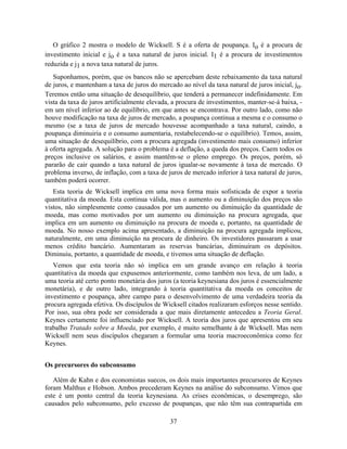 O gráfico 2 mostra o modelo de Wicksell. S é a oferta de poupança. Io é a procura de
investimento inicial e jo é a taxa natural de juros inicial. I1 é a procura de investimentos
reduzida e j1 a nova taxa natural de juros.
   Suponhamos, porém, que os bancos não se apercebam deste rebaixamento da taxa natural
de juros, e mantenham a taxa de juros do mercado ao nível da taxa natural de juros inicial, jo.
Teremos então uma situação de desequilíbrio, que tenderá a permanecer indefinidamente. Em
vista da taxa de juros artificialmente elevada, a procura de investimentos, manter-se-á baixa, -
em um nível inferior ao de equilíbrio, em que antes se encontrava. Por outro lado, como não
houve modificação na taxa de juros de mercado, a poupança continua a mesma e o consumo o
mesmo (se a taxa de juros de mercado houvesse acompanhado a taxa natural, caindo, a
poupança diminuiria e o consumo aumentaria, restabelecendo-se o equilíbrio). Temos, assim,
uma situação de desequilíbrio, com a procura agregada (investimento mais consumo) inferior
à oferta agregada. A solução para o problema é a deflação, a queda dos preços. Caem todos os
preços inclusive os salários, e assim mantêm-se o pleno emprego. Os preços, porém, só
pararão de cair quando a taxa natural de juros igualar-se novamente à taxa de mercado. O
problema inverso, de inflação, com a taxa de juros de mercado inferior à taxa natural de juros,
também poderá ocorrer.
   Esta teoria de Wicksell implica em uma nova forma mais sofisticada de expor a teoria
quantitativa da moeda. Esta continua válida, mas o aumento ou a diminuição dos preços são
vistos, não simplesmente como causados por um aumento ou diminuição da quantidade de
moeda, mas como motivados por um aumento ou diminuição na procura agregada, que
implica em um aumento ou diminuição na procura de moeda e, portanto, na quantidade de
moeda. No nosso exemplo acima apresentado, a diminuição na procura agregada implicou,
naturalmente, em uma diminuição na procura de dinheiro. Os investidores passaram a usar
menos crédito bancário. Aumentaram as reservas bancárias, diminuíram os depósitos.
Diminuiu, portanto, a quantidade de moeda, e tivemos uma situação de deflação.
   Vemos que esta teoria não só implica em um grande avanço em relação à teoria
quantitativa da moeda que expusemos anteriormente, como também nos leva, de um lado, a
uma teoria até certo ponto monetária dos juros (a teoria keynesiana dos juros é essencialmente
monetária), e de outro lado, integrando à teoria quantitativa da moeda os conceitos de
investimento e poupança, abre campo para o desenvolvimento de uma verdadeira teoria da
procura agregada efetiva. Os discípulos de Wicksell citados realizaram esforços nesse sentido.
Por isso, sua obra pode ser considerada a que mais diretamente antecedeu a Teoria Geral.
Keynes certamente foi influenciado por Wicksell. A teoria dos juros que apresentou em seu
trabalho Tratado sobre a Moeda, por exemplo, é muito semelhante à de Wicksell. Mas nem
Wicksell nem seus discípulos chegaram a formular uma teoria macroeconômica como fez
Keynes.


Os precursores do subconsumo

   Além de Kahn e dos economistas suecos, os dois mais importantes precursores de Keynes
foram Malthus e Hobson. Ambos precederam Keynes na análise do subconsumo. Vimos que
este é um ponto central da teoria keynesiana. As crises econômicas, o desemprego, são
causados pelo subconsumo, pelo excesso de poupanças, que não têm sua contrapartida em

                                              37
 