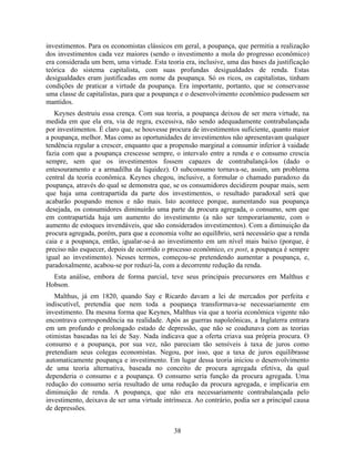 investimentos. Para os economistas clássicos em geral, a poupança, que permitia a realização
dos investimentos cada vez maiores (sendo o investimento a mola do progresso econômico)
era considerada um bem, uma virtude. Esta teoria era, inclusive, uma das bases da justificação
teórica do sistema capitalista, com suas profundas desigualdades de renda. Estas
desigualdades eram justificadas em nome da poupança. Só os ricos, os capitalistas, tinham
condições de praticar a virtude da poupança. Era importante, portanto, que se conservasse
uma classe de capitalistas, para que a poupança e o desenvolvimento econômico pudessem ser
mantidos.
   Keynes destruiu essa crença. Com sua teoria, a poupança deixou de ser mera virtude, na
medida em que ela era, via de regra, excessiva, não sendo adequadamente contrabalançada
por investimentos. É claro que, se houvesse procura de investimentos suficiente, quanto maior
a poupança, melhor. Mas como as oportunidades de investimentos não apresentavam qualquer
tendência regular a crescer, enquanto que a propensão marginal a consumir inferior à vaidade
fazia com que a poupança crescesse sempre, o intervalo entre a renda e o consumo crescia
sempre, sem que os investimentos fossem capazes de contrabalançá-los (dado o
entesouramento e a armadilha da liquidez). O subconsumo tornava-se, assim, um problema
central da teoria econômica. Keynes chegou, inclusive, a formular o chamado paradoxo da
poupança, através do qual se demonstra que, se os consumidores decidirem poupar mais, sem
que haja uma contrapartida da parte dos investimentos, o resultado paradoxal será que
acabarão poupando menos e não mais. Isto acontece porque, aumentando sua poupança
desejada, os consumidores diminuirão uma parte da procura agregada, o consumo, sem que
em contrapartida haja um aumento do investimento (a não ser temporariamente, com o
aumento de estoques invendáveis, que são considerados investimentos). Com a diminuição da
procura agregada, porém, para que a economia volte ao equilíbrio, será necessário que a renda
caia e a poupança, então, igualar-se-á ao investimento em um nível mais baixo (porque, é
preciso não esquecer, depois de ocorrido o processo econômico, ex post, a poupança é sempre
igual ao investimento). Nesses termos, começou-se pretendendo aumentar a poupança, e,
paradoxalmente, acabou-se por reduzi-la, com a decorrente redução da renda.
  Esta análise, embora de forma parcial, teve seus principais precursores em Malthus e
Hobson.
   Malthus, já em 1820, quando Say e Ricardo davam a lei de mercados por perfeita e
indiscutível, pretendia que nem toda a poupança transformava-se necessariamente em
investimento. Da mesma forma que Keynes, Malthus via que a teoria econômica vigente não
encontrava correspondência na realidade. Após as guerras napoleônicas, a Inglaterra entrara
em um profundo e prolongado estado de depressão, que não se coadunava com as teorias
otimistas baseadas na lei de Say. Nada indicava que a oferta criava sua própria procura. O
consumo e a poupança, por sua vez, não pareciam tão sensíveis à taxa de juros como
pretendiam seus colegas economistas. Negou, por isso, que a taxa de juros equilibrasse
automaticamente poupança e investimento. Em lugar dessa teoria iniciou o desenvolvimento
de uma teoria alternativa, baseada no conceito de procura agregada efetiva, da qual
dependeria o consumo e a poupança. O consumo seria função da procura agregada. Uma
redução do consumo seria resultado de uma redução da procura agregada, e implicaria em
diminuição de renda. A poupança, que não era necessariamente contrabalançada pelo
investimento, deixava de ser uma virtude intrínseca. Ao contrário, podia ser a principal causa
de depressões.


                                             38
 