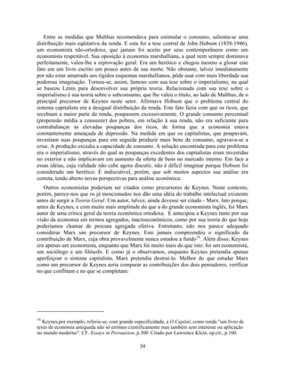 Entre as medidas que Malthus recomendava para estimular o consumo, salienta-se uma
distribuição mais eqüitativa da renda. E esta foi a tese central de John Hobson (1858-1946),
um economista não-ortodoxo, que jamais foi aceito por seus contemporâneos como um
economista respeitável. Sua oposição à economia marshalliana, a qual nem sempre dominava
perfeitamente, valeu-lhe a reprovação geral. Era um herético e chegou mesmo a glosar este
fato em um livro escrito um pouco antes de sua morte. Não obstante, talvez imediatamente
por não estar amarrado aos rígidos esquemas marshallianos, pôde usar com mais liberdade sua
poderosa imaginação. Tornou-se, assim, famoso com sua tese sobre o imperialismo, na qual
se baseou Lenin para desenvolver sua própria teoria. Relacionada com sua tese sobre o
imperialismo é sua teoria sobre o subconsumo, que lhe valeu o título, ao lado de Malthus, de o
principal precursor de Keynes neste setor. Afirmava Hobson que o problema central do
sistema capitalista era a desigual distribuição da renda. Este fato fazia com que os ricos, que
recebiam a maior parte da renda, poupassem excessivamente. O grande consumo percentual
(propensão média a consumir) dos pobres, em relação à sua renda, não era suficiente para
contrabalançar as elevadas poupanças dos ricos, de forma que a economia estava
constantemente ameaçada de depressão. Na medida em que os capitalistas, que poupavam,
investiam suas poupanças para em seguida produzir mais bens de consumo, agravava-se a
crise. A produção excedia a capacidade de consumo. A solução encontrada para este problema
era o imperialismo, através do qual as poupanças excedentes dos capitalistas eram investidas
no exterior e não implicavam em aumento da oferta de bens no mercado interno. Em face a
essas idéias, cuja validade não cabe agora discutir, não é difícil imaginar porque Hobson foi
considerado um herético. É indiscutível, porém, que sob muitos aspectos sua análise era
correta, tendo aberto novas perspectivas para análise econômica.
   Outros economistas poderiam ser citados como precursores de Keynes. Neste contexto,
porém, parece-nos que os já mencionados nos dão uma idéia do trabalho intelectual existente
antes de surgir a Teoria Geral. Um autor, talvez, ainda devesse ser citado - Marx. Isto porque,
antes de Keynes, e com muito mais amplitude do que a do grande economista inglês, foi Marx
autor de uma crítica geral da teoria econômica ortodoxa. E antecipou a Keynes tanto por sua
visão da economia em termos agregados, macroeconômicos, como por sua teoria do que hoje
poderíamos chamar de procura agregada efetiva. Entretanto, não nos parece adequado
considerar Marx um precursor de Keynes. Este jamais compreendeu o significado da
contribuição de Marx, cuja obra provavelmente nunca estudou a fundo14. Além disso, Keynes
era apenas um economista, enquanto que Marx foi muito mais do que isto: foi um economista,
um sociólogo e um filósofo. E como já o observamos, enquanto Keynes pretendia apenas
aperfeiçoar o sistema capitalista, Marx pretendia destruí-lo. Melhor do que estudar Marx
como um precursor de Keynes seria comparar as contribuições dos dois pensadores, verificar
no que conflitam e no que se completam.




14
   Keynes,por exemplo, referiu-se, com grande especificidade, a O Capital, como renda "um livro de
texto de economia antiqueda não só errôneo cientificamente mas também sem interesse ou aplicação
no mundo moderno". CF. Essays in Persuasion, p.300. Citado por Lawrence Klein, op.cit., p.160.

                                                39
 