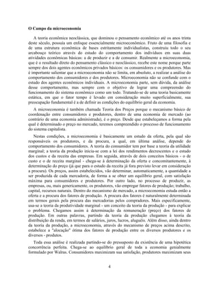 O Campo da microeconomia

   A teoria econômica neoclássica, que dominou o pensamento econômico até os anos trinta
deste século, possuía um enfoque essencialmente microeconômico. Fruto de uma filosofia e
de uma estrutura econômica de bases estritamente individualistas, construiu todo o seu
arcabouço teórico através do estudo do comportamento dos indivíduos em suas duas
atividades econômicas básicas: a de produzir e a de consumir. Realmente a microeconomia,
que é o resultado direto do pensamento clássico e neoclássico, recebe este nome porque parte
sempre dos dois agentes econômicos privados básicos: os consumidores e os produtores. Mas
é importante salientar que a microeconomia não se limita, em absoluto, a realizar a análise do
comportamento dos consumidores e dos produtores. Microeconomia não se confunde com o
estudo dos agentes econômicos individuais. A microeconomia parte, sem dúvida, da análise
desse comportamento, mas sempre com o objetivo de lograr uma compreensão do
funcionamento do sistema econômico como um todo. Tratando-se de uma teoria basicamente
estática, em que o fator tempo é levado em consideração muito superficialmente, sua
preocupação fundamental é a de definir as condições do equilíbrio geral da economia.
   A microeconomia é também chamada Teoria dos Preços porque o mecanismo básico de
coordenação entre consumidores e produtores, dentro de uma economia de mercado (ao
contrário de uma economia administrada), é o preço. Desde que estabeleçamos a forma pela
qual é determinado o preço no mercado, teremos compreendido o processo de funcionamento
do sistema capitalista.
   Nestas condições, a microeconomia é basicamente um estudo da oferta, pela qual são
responsáveis os produtores, e da procura, a qual, em última análise, depende do
comportamento dos consumidores. A teoria do consumidor tem por base a teoria da utilidade
marginal; a teoria da produção inicia-se com a lei dos rendimentos decrescentes e o estudo
dos custos e da receita das empresas. Em seguida, através de dois conceitos básicos - o de
custo e o de receita marginal - chega-se à determinação da oferta e concomitantemente, à
determinação do preço (já que para o estudo da receita já fora previsto levar em consideração
a procura). Os preços, assim estabelecidos, vão determinar, automaticamente, a quantidade a
ser produzida de cada mercadoria, de forma a se obter um equilíbrio geral, com satisfação
máxima para consumidores e produtores. Por outro lado, no processo de produzir, as
empresas, ou, mais genericamente, os produtores, vão empregar fatores de produção; trabalho,
capital, recursos naturais. Dentro do mecanismo de mercado, a microeconomia estuda então a
oferta e a procura dos fatores de produção. A procura dos fatores é naturalmente determinada
em termos gerais pela procura das mercadorias pelos compradores. Mais especificamente,
usa-se a teoria da produtividade marginal - um conceito da teoria da produção - para explicar
o problema. Chegamos assim à determinação da remuneração (preço) dos fatores de
produção. Em outras palavras, partindo da teoria da produção chegamos à teoria da
distribuição da renda, em termos de salários, juros, lucros, aluguéis. Além disso, ainda dentro
da teoria da produção, a microeconomia, através do mecanismo de preços acima descrito,
estabelece a "alocação" ótima dos fatores de produção entre os diversos produtores e os
diversos - produtos.
   Toda essa análise é realizada partindo-se do pressuposto da existência de uma hipotética
concorrência perfeita. Chega-se ao equilíbrio geral de toda a economia genialmente
formulado por Walras. Consumidores maximizam sua satisfação, produtores maximizam seus


                                              4
 