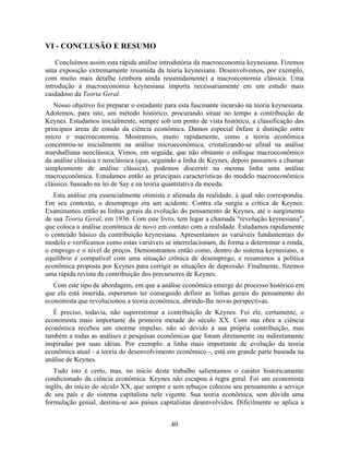 VI - CONCLUSÃO E RESUMO

    Concluímos assim esta rápida análise introdutória da macroeconomia keynesiana. Fizemos
uma exposição extremamente resumida da teoria keynesiana. Desenvolvemos, por exemplo,
com muito mais detalhe (embora ainda resumidamente) a macroeconomia clássica. Uma
introdução à macroeconomia keynesiana importa necessariamente em um estudo mais
cuidadoso da Teoria Geral.
   Nosso objetivo foi preparar o estudante para esta fascinante incursão na teoria keynesiana.
Adotemos, para isto, um método histórico, procurando situar no tempo a contribuição de
Keynes. Estudamos inicialmente, sempre sob um ponto de vista histórico, a classificação das
principais áreas de estudo da ciência econômica. Damos especial ênfase à distinção entre
micro e macroeconomia. Mostramos, muito rapidamente, como a teoria econômica
concentrou-se inicialmente na análise microeconômica, cristalizando-se afinal na análise
marshalliana neoclássica. Vimos, em seguida, que não obstante o enfoque macroeconômico
da análise clássica e neoclássica (que, seguindo a linha de Keynes, depois passamos a chamar
simplesmente de análise clássica), podemos discernir na mesma linha uma análise
macroeconômica. Estudamos então as principais características do modelo macroeconômico
clássico, baseado na lei de Say e na teoria quantitativa da moeda.
   Esta análise era essencialmente otimista e alienada da realidade, à qual não correspondia.
Em seu contexto, o desemprego era um acidente. Contra ela surgiu a crítica de Keynes.
Examinamos então as linhas gerais da evolução do pensamento de Keynes, até o surgimento
de sua Teoria Geral, em 1936. Com este livro, tem lugar a chamada "revolução keynesiana",
que coloca a análise econômica de novo em contato com a realidade. Estudamos rapidamente
o conteúdo básico da contribuição keynesiana. Apresentamos as variáveis fundamentais do
modelo e verificamos como estas variáveis se interrelacionam, de forma a determinar a renda,
o emprego e o nível de preços. Demonstramos então como, dentro do sistema keynesiano, o
equilíbrio é compatível com uma situação crônica de desemprego, e resumimos a política
econômica proposta por Keynes para corrigir as situações de depressão. Finalmente, fizemos
uma rápida revista da contribuição dos precursores de Keynes.
   Com este tipo de abordagem, em que a análise econômica emerge do processo histórico em
que ela está inserida, esperamos ter conseguido definir as linhas gerais do pensamento do
economista que revolucionou a teoria econômica, abrindo-lhe novas perspectivas.
   É preciso, todavia, não superestimar a contribuição de Keynes. Foi ele, certamente, o
economista mais importante da primeira metade do século XX. Com sua obra a ciência
econômica recebeu um enorme impulso, não só devido à sua própria contribuição, mas
também a todas as análises e pesquisas econômicas que foram diretamente ou indiretamente
inspiradas por suas idéias. Por exemplo: a linha mais importante de evolução da teoria
econômica atual - a teoria do desenvolvimento econômico -, está em grande parte baseada na
análise de Keynes.
   Tudo isto é certo, mas, no início deste trabalho salientamos o caráter historicamente
condicionado da ciência econômica. Keynes não escapou à regra geral. Foi um economista
inglês, do início do século XX, que sempre e sem rebuços colocou seu pensamento a serviço
de seu país e do sistema capitalista nele vigente. Sua teoria econômica, sem dúvida uma
formulação genial, destina-se aos países capitalistas desenvolvidos. Dificilmente se aplica a


                                             40
 