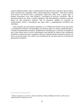 um país subdesenvolvido, onde o comportamento do tipo do homo economicus não prevalece,
onde o mercado não é integrado, onde o sistema financeiro é incipiente15. Além disso, embora
fosse Keynes um homem culto e participante, faltava-lhe, como, aliás, a quase todos os
grandes economistas, uma visão histórica e sociológica do processo econômico. Não se
preocupou Keynes em situar o sistema capitalista, cujo funcionamento econômico analisou,
dentro de uma perspectiva histórica. Não se interessou também em examinar as
condicionantes sociais e tecnológicas que agem sobre o comportamento econômico dos
indivíduos.
   Estas restrições, que aqui apenas esboçamos, se é verdade que limitam até um certo ponto
a contribuição de Keynes, não pretendem em absoluto negar seu imenso significado para a
evolução do pensamento econômico. Simplesmente salientam que a economia, na medida em
que é uma ciência social, envolve indiretamente uma multidão de aspectos não estritamente
econômicos, muitos dos quais escaparam a Keynes. Enquanto apenas economista, porém, sua
obra é ao mesmo tempo viva e atual e já se transformou em um marco decisivo na história do
pensamento econômico.




15
  Sobre o assunto, ver, do autor, “Teoria Econômica e Países Subdesenvolvidos”, em Revista de
Administração de Empresas, no.24.

                                                41
 
