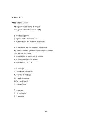 APENDICE

Abreviaturas Usadas

  M = quantidade nominal de moeda
  m = quantidade real de moeda = M/p


  p = índice de preços
  p' = preço médio das transações
  P = preço médio das unidades produzidas


  Y = renda real, produto nacional líquido real
  Yp = renda nominal, produto nacional líquido nominal
  O = produto físico total
  v = velocidade de transações da moeda
  V = velocidade-renda da moeda
  k = inverso de V = 1 / V


  N = emprego
  Nd = procura de emprego
  Ns = oferta de emprego
  W = salário nominal
  W / p = salário real
  j = taxa de juros


  S = poupança
  I = investimento
  C = consumo




                                            42
 