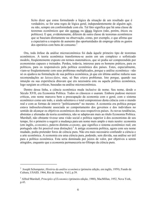 lícito dizer que estou formulando a lógica da situação de um resultado que é
         verdadeiro, se for uma regra de lógica geral, independentemente de alguém agir,
         ou não, sempre em conformidade com ela. Tal fato significa que há uma classe de
         teoremas econômicos que são normas ou ideais lógicos (não, porém, éticos ou
         políticos). E que, evidentemente, diferem de outra classe de teoremas econômicos
         que se baseiam diretamente na observação, como, por exemplo, o que afirma que
         a expectativa a respeito de aumento das oportunidades de emprego afeta os gastos
         dos operários com bens de consumo.2

   Ora, toda ênfase da análise microeconômica foi dada àquele primeiro tipo de teoremas
econômicos. A teoria econômica transformou-se assim em um complexo e sofisticado
modelo, freqüentemente exposto em termos matemáticos, que só podia ser compreendido por
economistas capazes e treinados. Perdeu, todavia, interesse para os homens práticos, para os
políticos, para os responsáveis pela política econômica dos países. Estes, especialmente,
viam-se freqüentemente com seus problemas multiplicados, porque a análise econômica - não
só os ajudava na formulação de sua política econômica, já que em última análise reduzia suas
recomendações ao laissez-faire, mas, só lhes criava problemas. Isto porque, quando sua
intuição ou sua experiência ditavam que era necessária esta ou aquela política econômica,
logo surgiam as críticas, baseadas na análise microeconômica.
   Dentro dessa linha, a ciência econômica muda inclusive de nome. Seu nome, desde o
Século XVII, era Economia Política. Todos os clássicos o usaram. Embora pudesse merecer
críticas, este nome marcava bem a preocupação da economia com o geral, com o sistema
econômico como um todo, e ainda salientava o total compromisso desta ciência com o mundo
real e com as formas de intervir "politicamente" no mesmo. A economia era política porque
estava indissoluvelmente associada ao comportamento dos governos e dos indivíduos no
sentido de alcançar os objetivos econômicos dos seus respectivos países. As novas tendências,
abstratas e alienadas da teoria econômica, não se adaptavam mais ao título Economia Política.
Marshall, não obstante tivesse uma visão social e política superior à dos economistas de seu
tempo, foi o primeiro a sugerir a mudança para um nome mais amplo e mais neutro: economia
(em inglês, economics, palavra distinta economy, que significa o sistema econômico real; em
português não foi possível essa distinção).3 A antiga economia política, agora com seu nome
mudado, podia pretender foros de ciência pura. Não era mais necessário confundir a ciência e
a arte econômica. A economia era uma ciência pura, podendo, sem dúvida, sua análise ser útil
para a política econômica. Esta seria dominada por juízos de valor, por objetivos a serem
atingidos, enquanto que a economia permaneceria no Olimpo da ciência pura.




2
 Joseph Schumpeter, História da análise econômica (primeira edição, em inglês, 1959), Fundo de
Cultura, USAID, 1964, Rio de Janeiro, Vol.I, p.39.
3
 Alfred Marshall, Principles of Economics (primeira edição, 1980), MacMillan, 1952, Nova York,
p.43.

                                                6
 
