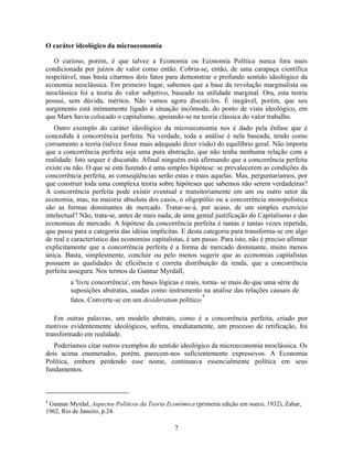 O caráter ideológico da microeconomia

   O curioso, porém, é que talvez a Economia ou Economia Política nunca fora mais
condicionada por juízos de valor como então. Cobria-se, então, de uma carapaça científica
respeitável, mas basta citarmos dois fatos para demonstrar o profundo sentido ideológico da
economia neoclássica. Em primeiro lugar, sabemos que a base da revolução marginalista ou
neoclássica foi a teoria do valor subjetivo, baseado na utilidade marginal. Ora, esta teoria
possui, sem dúvida, méritos. Não vamos agora discuti-los. É inegável, porém, que seu
surgimento está intimamente ligado à situação incômoda, do ponto de vista ideológico, em
que Marx havia colocado o capitalismo, apoiando-se na teoria clássica do valor trabalho.
   Outro exemplo do caráter ideológico da microeconomia nos é dado pela ênfase que é
concedida à concorrência perfeita. Na verdade, toda a análise é nela baseada, tendo como
coroamento a teoria (talvez fosse mais adequado dizer visão) do equilíbrio geral. Não importa
que a concorrência perfeita seja uma pura abstração, que não tenha nenhuma relação com a
realidade. Isto sequer é discutido. Afinal ninguém está afirmando que a concorrência perfeita
existe ou não. O que se está fazendo é uma simples hipótese: se prevalecerem as condições da
concorrência perfeita, as conseqüências serão estas e mais aquelas. Mas, perguntaríamos, por
que construir toda uma complexa teoria sobre hipóteses que sabemos não serem verdadeiras?
A concorrência perfeita pode existir eventual e transitoriamente em um ou outro setor da
economia, mas, na maioria absoluta dos casos, o oligopólio ou a concorrência monopolística
são as formas dominantes de mercado. Tratar-se-á, por acaso, de um simples exercício
intelectual? Não, trata-se, antes de mais nada, de uma genial justificação do Capitalismo e das
economias de mercado. A hipótese da concorrência perfeita é tantas e tantas vezes repetida,
que passa para a categoria das idéias implícitas. E desta categoria para transforma-se em algo
de real e característico das economias capitalistas, é um passo. Para isto, não é preciso afirmar
explicitamente que a concorrência perfeita é a forma de mercado dominante, muito menos
única. Basta, simplesmente, concluir ou pelo menos sugerir que as economias capitalistas
possuem as qualidades de eficiência e correta distribuição da renda, que a concorrência
perfeita assegura. Nos termos de Gunnar Myrdall,
         a 'livre concorrência', em bases lógicas e reais, torna- se mais do que uma série de
         suposições abstratas, usadas como instrumento na análise das relações causais de
                                                           4
         fatos. Converte-se em um desideratum político.

   Em outras palavras, um modelo abstrato, como é a concorrência perfeita, criado por
motivos evidentemente ideológicos, sofreu, imediatamente, um processo de retificação, foi
transformado em realidade.
   Poderíamos citar outros exemplos do sentido ideológico da microeconomia neoclássica. Os
dois acima enumerados, porém, parecem-nos suficientemente expressivos. A Economia
Política, embora perdendo esse nome, continuava essencialmente política em seus
fundamentos.



4
 Gunnar Myrdal, Aspectos Políticos da Teoria Econômica (primeira edição em sueco, 1932), Zahar,
1962, Rio de Janeiro, p.24.

                                               7
 
