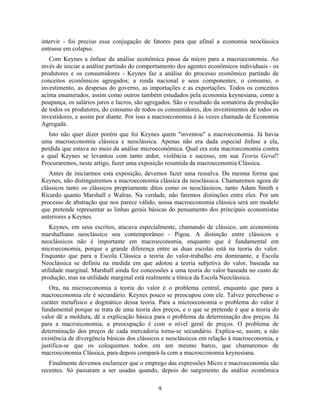 intervir - foi preciso essa conjugação de fatores para que afinal a economia neoclássica
entrasse em colapso.
   Com Keynes a ênfase da análise econômica passa da micro para a macroeconomia. Ao
invés de iniciar a análise partindo do comportamento dos agentes econômicos individuais - os
produtores e os consumidores - Keynes faz a análise do processo econômico partindo de
conceitos econômicos agregados; a renda nacional e seus componentes, o consumo, o
investimento, as despesas do governo, as importações e as exportações. Todos os conceitos
acima enumerados, assim como outros também estudados pela economia keynesiana, como a
poupança, os salários juros e lucros, são agregados. São o resultado da somatória da produção
de todos os produtores, do consumo de todos os consumidores, dos investimentos de todos os
investidores, e assim por diante. Por isso a macroeconomia é às vezes chamada de Economia
Agregada.
   Isto não quer dizer porém que foi Keynes quem "inventou" a macroeconomia. Já havia
uma macroeconomia clássica e neoclássica. Apenas não era dada especial ênfase a ela,
perdida que estava no meio da análise microeconômica. Qual era esta macroeconomia contra
a qual Keynes se levantou com tanto ardor, violência e sucesso, em sua Teoria Geral?
Procuraremos, neste artigo, fazer uma exposição resumida da macroeconomia Clássica.
   Antes de iniciarmos esta exposição, devemos fazer uma ressalva. Da mesma forma que
Keynes, não distinguiremos a macroeconomia clássica da neoclássica. Chamaremos agora de
clássicos tanto os clássicos propriamente ditos como os neoclássicos, tanto Adam Smith e
Ricardo quanto Marshall e Walras. Na verdade, não faremos distinções entre eles. Por um
processo de abstração que nos parece válido, nossa macroeconomia clássica será um modelo
que pretende representar as linhas gerais básicas do pensamento dos principais economistas
anteriores a Keynes.
   Keynes, em seus escritos, atacava especialmente, chamando de clássico, um economista
marshalliano neoclássico seu contemporâneo - Pigou. A distinção entre clássicos e
neoclássicos não é importante em macroeconomia, enquanto que é fundamental em
microeconomia, porque a grande diferença entre as duas escolas está na teoria do valor.
Enquanto que para a Escola Clássica a teoria do valor-trabalho era dominante, a Escola
Neoclássica se definiu na medida em que adotou a teoria subjetiva do valor, baseada na
utilidade marginal. Marshall ainda fez concessões a uma teoria do valor baseada no custo de
produção, mas na utilidade marginal está realmente a tônica da Escola Neoclássica.
   Ora, na microeconomia a teoria do valor é o problema central, enquanto que para a
macroeconomia ele é secundário. Keynes pouco se preocupou com ele. Talvez percebesse o
caráter metafísico e dogmático dessa teoria. Para a microeconomia o problema do valor é
fundamental porque se trata de uma teoria dos preços, e o que se pretende é que a teoria do
valor dê a moldura, dê a explicação básica para o problema da determinação dos preços. Já
para a macroeconomia, a preocupação é com o nível geral de preços. O problema de
determinação dos preços de cada mercadoria torna-se secundário. Explica-se, assim, a não
existência de divergência básicas dos clássicos e neoclássicos em relação à macroeconomia, e
justifica-se que os coloquemos todos em um mesmo barco, que chamaremos de
macroeconomia Clássica, para depois compará-la com a macroeconomia keynesiana.
   Finalmente devemos esclarecer que o emprego das expressões Micro e macroeconomia são
recentes. Só passaram a ser usadas quando, depois do surgimento da análise econômica

                                             9
 