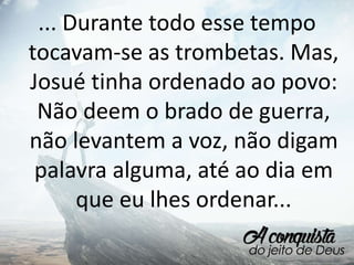 ... Durante todo esse tempo
tocavam-se as trombetas. Mas,
Josué tinha ordenado ao povo:
Não deem o brado de guerra,
não levantem a voz, não digam
palavra alguma, até ao dia em
que eu lhes ordenar...
 