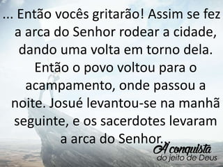 ... Então vocês gritarão! Assim se fez
a arca do Senhor rodear a cidade,
dando uma volta em torno dela.
Então o povo voltou para o
acampamento, onde passou a
noite. Josué levantou-se na manhã
seguinte, e os sacerdotes levaram
a arca do Senhor...
 