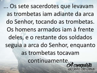 ... Os sete sacerdotes que levavam
as trombetas iam adiante da arca
do Senhor, tocando as trombetas.
Os homens armados iam à frente
deles, e o restante dos soldados
seguia a arca do Senhor, enquanto
as trombetas tocavam
continuamente...
 