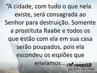 “A cidade, com tudo o que nela
existe, será consagrada ao
Senhor para destruição. Somente
a prostituta Raabe e todos os
que estão com ela em sua casa
serão poupados, pois ela
escondeu os espiões que
enviamos...
 