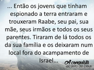 ... Então os jovens que tinham
espionado a terra entraram e
trouxeram Raabe, seu pai, sua
mãe, seus irmãos e todos os seus
parentes. Tiraram de lá todos os
da sua família e os deixaram num
local fora do acampamento de
Israel...
 