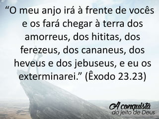 “O meu anjo irá à frente de vocês
e os fará chegar à terra dos
amorreus, dos hititas, dos
ferezeus, dos cananeus, dos
heveus e dos jebuseus, e eu os
exterminarei.” (Êxodo 23.23)
 