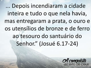 ... Depois incendiaram a cidade
inteira e tudo o que nela havia,
mas entregaram a prata, o ouro e
os utensílios de bronze e de ferro
ao tesouro do santuário do
Senhor.” (Josué 6.17-24)
 