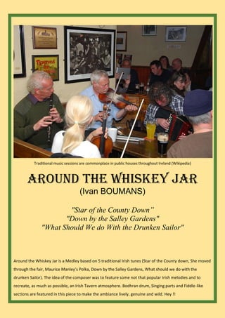 Traditional music sessions are commonplace in public houses throughout Ireland (Wikipedia)
Around The Whiskey Jar
(Ivan BOUMANS)
"Star of the County Down”
"Down by the Salley Gardens"
"What Should We do With the Drunken Sailor"
Around the Whiskey Jar is a Medley based on 5 traditional Irish tunes (Star of the County down, She moved
through the fair, Maurice Manley’s Polka, Down by the Salley Gardens, What should we do with the
drunken Sailor). The idea of the composer was to feature some not that popular Irish melodies and to
recreate, as much as possible, an Irish Tavern atmosphere. Bodhran drum, Singing parts and Fiddle-like
sections are featured in this piece to make the ambiance lively, genuine and wild. Hey !!
 