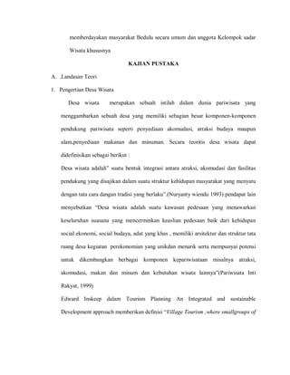 memberdayakan masyarakat Bedulu secara umum dan anggota Kelompok sadar
Wisata khususnya
KAJIAN PUSTAKA
A. .Landasan Teori
1. Pengertian Desa Wisata
Desa wisata merupakan sebuah istilah dalam dunia pariwisata yang
menggambarkan sebuah desa yang memiliki sebagian besar komponen-komponen
pendukung pariwisata seperti penyediaan akomudasi, atraksi budaya maupun
alam,penyediaan makanan dan minuman. Secara teoritis desa wisata dapat
didefinisikan sebagai berikut :
Desa wisata adalah” suatu bentuk integrasi antara atraksi, akomudasi dan fasilitas
pendukung yang disajikan dalam suatu struktur kehidupan masyarakat yang menyatu
dengan tata cara dangan tradisi yang berlaku”.(Nuryanty wiendu 1993).pendapat lain
menyebutkan “Desa wisata adalah suatu kawasan pedesaan yang menawarkan
keseluruhan suasana yang mencerminkan keaslian pedesaan baik dari kehidupan
social ekonomi, social budaya, adat yang khas , memiliki arsitektur dan struktur tata
ruang desa kegiatan perekonomian yang unikdan menarik serta mempunyai potensi
untuk dikembangkan berbagai komponen kepariwisataan misalnya atraksi,
akomudasi, makan dan minum dan kebutuhan wisata lainnya”(Pariwisata Inti
Rakyat, 1999)
Edward Inskeep dalam Tourism Planning An Integrated and sustainable
Development approach memberikan definisi “Village Tourism ,where smallgroups of
 