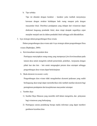 b. Tipe terbuka
Tipe ini ditandai dengan karakter – karakter yaitu tumbuh menyatunya
kawasan dengan struktur kehidupan baik ruang maupun pola dengan
masyarakat lokal. Distribusi pendapatan yang didapat dari wisatawan dapat
dinikmati langsung penduduk lokal, akan tetapi dampak negatifnya cepat
menjalar menjadi satu ke dalam penduduk lokal sehingga sulit dikendalikan.
3. Isyu strategis dalam pengembangan Desa wisata
Dalam pengembangan desa wisata ada 6 isyu strategis dalam pengembangan Desa
wisata (Depbudpar, 2009):
a. Kewirausahaan masyarakat desa
Pentingnya menyiapkan orang-orang yang mempunyai jiwa kewirausahaan pada
tataran desa untuk mengelola subsidi pemerintah, pelatihan , kerjasama dengan
pihak luar dan lain – lain untuk mengangkat potensi desa setempat sehingga
pengembangan desa wisata dapat berkelanjutan
b. Skala ekonomi (economic scale)
Pengembangan desa wisata tidak mengaburkan ekonomi pedesaan yang sudah
berlangsung akan tetapi dapat memmberikan nilai tambah manfaat ekonomi bagi
peningkatan pendapatan dan kesejahteraan masyarakat setempat
c. Sumber daya
1) Sumber Daya Manusia yang memiliki skill dalam mengelola, dan pelayanan
bagi wisatawan yang berkunjung.
2) Pentingnya sarana pendukung berupa media informasi yang dapat memberi
gambaran keunikan desa
 