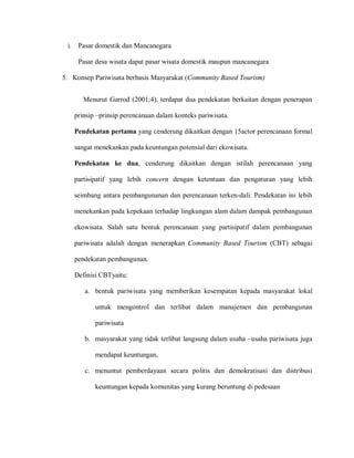 i. Pasar domestik dan Mancanegara
Pasar desa wisata dapat pasar wisata domestik maupun mancanegara
5. Konsep Pariwisata berbasis Masyarakat (Community Based Tourism)
Menurut Garrod (2001:4), terdapat dua pendekatan berkaitan dengan penerapan
prinsip –prinsip perencanaan dalam konteks pariwisata.
Pendekatan pertama yang cenderung dikaitkan dengan 15actor perencanaan formal
sangat menekankan pada keuntungan potensial dari ekowisata.
Pendekatan ke dua, cenderung dikaitkan dengan istilah perencanaan yang
partisipatif yang lebih concern dengan ketentuan dan pengaturan yang lebih
seimbang antara pembangunanan dan perencanaan terken-dali. Pendekatan ini lebih
menekankan pada kepekaan terhadap lingkungan alam dalam dampak pembangunan
ekowisata. Salah satu bentuk perencanaan yang partisipatif dalam pembangunan
pariwisata adalah dengan menerapkan Community Based Tourism (CBT) sebagai
pendekatan pembangunan.
Definisi CBTyaitu:
a. bentuk pariwisata yang memberikan kesempatan kepada masyarakat lokal
untuk mengontrol dan terlibat dalam manajemen dan pembangunan
pariwisata
b. masyarakat yang tidak terlibat langsung dalam usaha –usaha pariwisata juga
mendapat keuntungan,
c. menuntut pemberdayaan secara politis dan demokratisasi dan distribusi
keuntungan kepada komunitas yang kurang beruntung di pedesaan
 