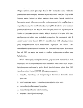 Dengan demikian dalam pandangan Hausler CBT merupakan suatu pendekatan
pembangunan pariwisata yang menekankan pada masyarakat lokal(baik yang terlibat
langsung dalam industri pariwisata maupun tidak) dalam bentuk memberikan
kesempatan (akses) dalam manajemen dan pembangunan pariwista yang berujung pa
da pemberdayaan politis melalaui kehidupan yang lebih demikratis, termasuk dalam
pembagian keuntungan dari kegitan pariwisata yang lebih adil bagi masyarakat.
Hauler menyampaikan gagasan tersebut sebagai wujud perhatian yang kritis pada
pembangunan pariwisata yang seringkali mengabaikan hak masyarakat lokal di
daerah tujuan wisata. Suansri (2003:14) mendefinisikan CBT sebagai pariwisata
yang memperhitungkan aspek keberlanjutan lingkungan, dan budaya. CBT
merupakan alat pembangun-an komunitas dan konservasi lingkungan. Atau dengan
kata lain CBT merupakan alat untuk mewujudkan pembangunan pariwisata yang
berkelanjutan.
Dalam definisi yang disampaikan Suansri, gagasan untuk memunculkan tools
berpadigma baru dalam pembangunan pariwisata adalah semata-mata untuk menjaga
keberlangsungan pariwisata itu sendiri. Untuk itu ada beberapa prinsip dasar CBT
yang disampaikan Suansri (2003:12) dalam gagasannya yaitu:
a. mengakui, mendukung dan mengembangkan kepemilikan komunitas dalam
pariwisata,
b. mengikutsertakan anggot a komunitas dalam memulai setiap aspek,
c. mengembangkan kebanggaan komunitas,
d. mengembangkan kualitas hidupkomunitas,
e. menjamin keberlanjutan lingkungan,
 