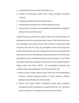 f. mempertahankan keunikan karakter dan budaya di area,
g. membantu berkembangnya pembel ajaran tentang pertukaran budayapada
komunitas,
h. menghargai perbedaan budaya dan martabat manusia,
i. mendistribusikan keuntungan secara adil pada anggota komunitas,
j. berperan dalam menentukan prosentasependapatan (pendistribusian pendapatan )
dalam proyek yang ada di komunitas.
Sepuluh prinsip dasar tersebut harus menjadi tumpuan, arah dan prinsip dasar dari
pembangunan pariwisata agar keberlanjutannya terjamin. Meski dalam prinsip dasar
yang disampaikan secara eksplisit Suansri lebih memfokus kan pada kepen-tingan
masyarakat lokal tetapi ide utama yang disampaikan Suansri dalam prinsip dasar
tersebut adalah hubungan yang lebih seimbang atara wisatawan dan masyarakat lokal
dalam industri pariwisata. Keseimbangan yang dimaksud antara lain dalam hal status
kepemilikan komunitas, pembagian keuntungan yang adil, hubungan 17actor budaya
yang didasari sikap saling menghargai, dan upya bersama untuk menjaga lingkungan.
Sebagai tindak lanjut Suansri (2003:21 -22) menyampaikan point-point yang
merupakan aspek utama pengembangan CBT berupa 5 dimensi, yaitu:
a. Dimensi ekonomi, dengan indikator berupa adanya dana untuk pengembangan
komunitas, terciptanya lapangan pekerjaan di 17actor pariwisata, timbulnya
pendapatan masyarakat lokal dari sektorpariwisata;
b. Dimensi sosial dengan indikator meningkatnya kualitas hidup, peningkatan
kebanggaan komunitas, pembagian peran yang adil antara laki –laki perempuan,
generasi mudadan tua, mem-bangun penguatan organisasi komunitas;
 