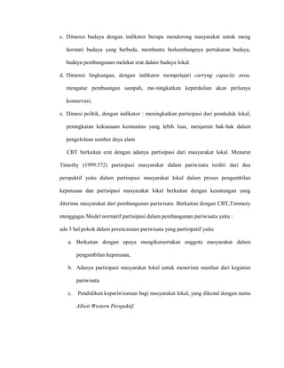 c. Dimensi budaya dengan indikator berupa mendorong masyarakat untuk meng
hormati budaya yang berbeda, membantu berkembangnya pertukaran budaya,
budaya pembangunan melekat erat dalam budaya lokal.
d. Dimensi lingkungan, dengan indikator mempelajari carryng capacity area,
mengatur pembuangan sampah, me-ningkatkan keperdulian akan perlunya
konservasi;
e. Dimesi politik, dengan indikator : meningkatkan partisipasi dari penduduk lokal,
peningkatan kekuasaan komunitas yang lebih luas, menjamin hak-hak dalam
pengelolaan sumber daya alam
CBT berkaitan erat dengan adanya partisipasi dari masyarakat lokal. Menurut
Timothy (1999:372) partisipasi masyarakat dalam pariwisata terdiri dari dua
perspektif yaitu dalam partisipasi masyarakat lokal dalam proses pengambilan
keputusan dan partisipasi masyarakat lokal berkaitan dengan keuntungan yang
diterima masyarakat dari pembangunan pariwisata. Berkaitan dengan CBT,Timmoty
menggagas Model normatif partisipasi dalam pembangunan pariwisata yaitu :
ada 3 hal pokok dalam perencanaan pariwisata yang partisipatif yaitu
a. Berkaitan dengan upaya mengikutsertakan anggota masyarakat dalam
pengambilan keputusan,
b. Adanya partisipasi masyarakat lokal untuk menerima manfaat dari kegiatan
pariwisata
c. Pendidikan kepariwisataan bagi masyarakat lokal, yang dikenal dengan nama
Albeit Western Perspektif.
 