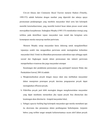 Ciri-ciri khusus dari Community Based Tourism menurut Hudson (Timothy,
1999:373) adalah berkaitan dengan manfaat yang diperoleh dan adanya upaya
perencanaan pendampingan yang membela masyarakat lokal serta lain kelompok
memiliki ketertarikan/minat, yang memiliki kontrol besar dalam proses sosial untuk
mewujudkan kesejahteraan. Sedangkan Murphy (1985:153) menekankan strategi yang
terfokus pada identifikasi tujuan masyarakat tuan rumah dan keinginan serta
kemampuan mereka menyerap manfaat pariwisata.
Menurut Murphy setiap masyarakat harus didorong untuk mengidentifikasi
tujuannya sendiri dan mengarahkan pariwisata untuk meningkatkan kebutuhan
masyarakat lokal. Untuk itu dibutuhkan perencanaan sedemikian rupa sehingga aspek
soosial dan lingkungan masuk dalam perencanaan dan industri pariwisata
memperhatikan wisatawan dan jutga masyarakat setempat
Keuntungan dari pendekatan perencanaan yang partisipatif menurut Drake dan
Paula(dalam Garrod, 2001:6) adalah:
a. Mengkonsultasikan proyek dengan masya rakat atau melibatkan masyarakat
dalam manajemen penerapan proyek dan/atau pengopeasian proyek dapat
meningkatkan effisiensi proyek,
b. Efektifitas proyek jauh lebih meningkat dengan mengikutsertakan masyarakat
yang dapat membantu memastikan jika tujuan proyek bisa ditemu-kan dan
keuntungan akan diterima ke –lompok/masyarakat lokal,
c. Sebagai capacity building bagi kelompok masyarakat agar mereka memahami apa
itu ekowisata dan peranannya dalam pembangunan berkelanjutan. (terjamin
bahwa yang terlibat sangat nampak keikutsertaannya secara aktif dalam proyek
 