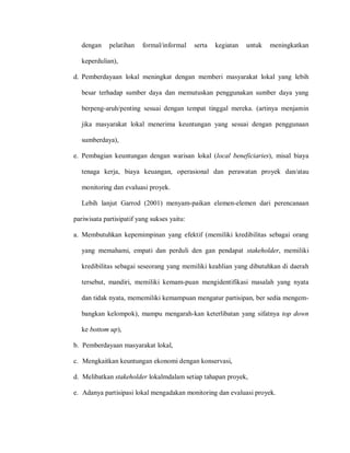 dengan pelatihan formal/informal serta kegiatan untuk meningkatkan
keperdulian),
d. Pemberdayaan lokal meningkat dengan memberi masyarakat lokal yang lebih
besar terhadap sumber daya dan memutuskan penggunakan sumber daya yang
berpeng-aruh/penting sesuai dengan tempat tinggal mereka. (artinya menjamin
jika masyarakat lokal menerima keuntungan yang sesuai dengan penggunaan
sumberdaya),
e. Pembagian keuntungan dengan warisan lokal (local beneficiaries), misal biaya
tenaga kerja, biaya keuangan, operasional dan perawatan proyek dan/atau
monitoring dan evaluasi proyek.
Lebih lanjut Garrod (2001) menyam-paikan elemen-elemen dari perencanaan
pariwisata partisipatif yang sukses yaitu:
a. Membutuhkan kepemimpinan yang efektif (memiliki kredibilitas sebagai orang
yang memahami, empati dan perduli den gan pendapat stakeholder, memiliki
kredibilitas sebagai seseorang yang memiliki keahlian yang dibutuhkan di daerah
tersebut, mandiri, memiliki kemam-puan mengidentifikasi masalah yang nyata
dan tidak nyata, mememiliki kemampuan mengatur partisipan, ber sedia mengem-
bangkan kelompok), mampu mengarah-kan keterlibatan yang sifatnya top down
ke bottom up),
b. Pemberdayaan masyarakat lokal,
c. Mengkaitkan keuntungan ekonomi dengan konservasi,
d. Melibatkan stakeholder lokalmdalam setiap tahapan proyek,
e. Adanya partisipasi lokal mengadakan monitoring dan evaluasi proyek.
 
