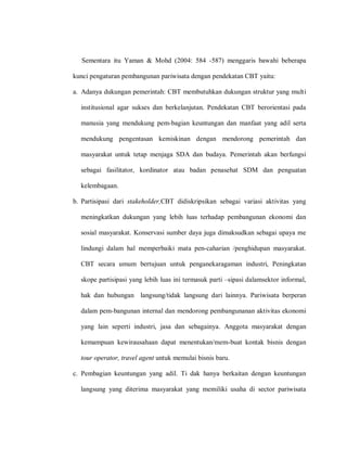 Sementara itu Yaman & Mohd (2004: 584 -587) menggaris bawahi beberapa
kunci pengaturan pembangunan pariwisata dengan pendekatan CBT yaitu:
a. Adanya dukungan pemerintah: CBT membutuhkan dukungan struktur yang multi
institusional agar sukses dan berkelanjutan. Pendekatan CBT berorientasi pada
manusia yang mendukung pem-bagian keuntungan dan manfaat yang adil serta
mendukung pengentasan kemiskinan dengan mendorong pemerintah dan
masyarakat untuk tetap menjaga SDA dan budaya. Pemerintah akan berfungsi
sebagai fasilitator, kordinator atau badan penasehat SDM dan penguatan
kelembagaan.
b. Partisipasi dari stakeholder,CBT didiskripsikan sebagai variasi aktivitas yang
meningkatkan dukungan yang lebih luas terhadap pembangunan ekonomi dan
sosial masyarakat. Konservasi sumber daya juga dimaksudkan sebagai upaya me
lindungi dalam hal memperbaiki mata pen-caharian /penghidupan masyarakat.
CBT secara umum bertujuan untuk penganekaragaman industri, Peningkatan
skope partisipasi yang lebih luas ini termasuk parti –sipasi dalamsektor informal,
hak dan hubungan langsung/tidak langsung dari lainnya. Pariwisata berperan
dalam pem-bangunan internal dan mendorong pembangunanan aktivitas ekonomi
yang lain seperti industri, jasa dan sebagainya. Anggota masyarakat dengan
kemampuan kewirausahaan dapat menentukan/mem-buat kontak bisnis dengan
tour operator, travel agent untuk memulai bisnis baru.
c. Pembagian keuntungan yang adil. Ti dak hanya berkaitan dengan keuntungan
langsung yang diterima masyarakat yang memiliki usaha di sector pariwisata
 